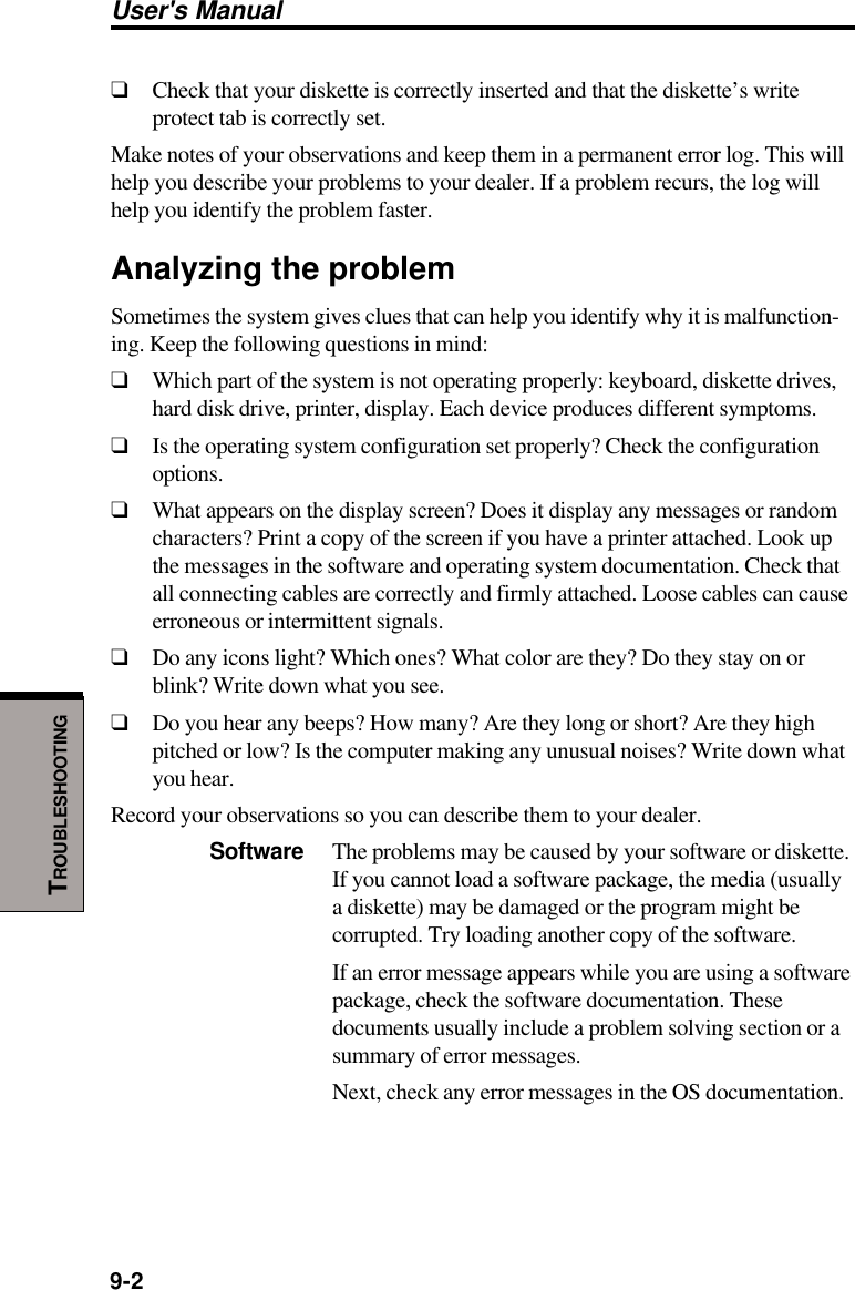 User&apos;s Manual9-2TROUBLESHOOTING❑Check that your diskette is correctly inserted and that the diskette’s writeprotect tab is correctly set.Make notes of your observations and keep them in a permanent error log. This willhelp you describe your problems to your dealer. If a problem recurs, the log willhelp you identify the problem faster.Analyzing the problemSometimes the system gives clues that can help you identify why it is malfunction-ing. Keep the following questions in mind:❑Which part of the system is not operating properly: keyboard, diskette drives,hard disk drive, printer, display. Each device produces different symptoms.❑Is the operating system configuration set properly? Check the configurationoptions.❑What appears on the display screen? Does it display any messages or randomcharacters? Print a copy of the screen if you have a printer attached. Look upthe messages in the software and operating system documentation. Check thatall connecting cables are correctly and firmly attached. Loose cables can causeerroneous or intermittent signals.❑Do any icons light? Which ones? What color are they? Do they stay on orblink? Write down what you see.❑Do you hear any beeps? How many? Are they long or short? Are they highpitched or low? Is the computer making any unusual noises? Write down whatyou hear.Record your observations so you can describe them to your dealer.Software The problems may be caused by your software or diskette.If you cannot load a software package, the media (usuallya diskette) may be damaged or the program might becorrupted. Try loading another copy of the software.If an error message appears while you are using a softwarepackage, check the software documentation. Thesedocuments usually include a problem solving section or asummary of error messages.Next, check any error messages in the OS documentation.