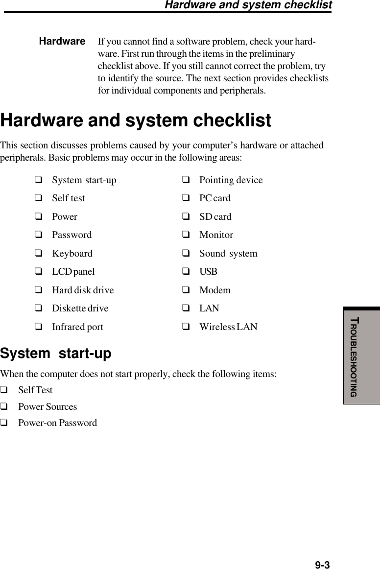   9-3TROUBLESHOOTINGHardware If you cannot find a software problem, check your hard-ware. First run through the items in the preliminarychecklist above. If you still cannot correct the problem, tryto identify the source. The next section provides checklistsfor individual components and peripherals.Hardware and system checklistThis section discusses problems caused by your computer’s hardware or attachedperipherals. Basic problems may occur in the following areas:❑System start-up ❑Pointing device❑Self test ❑PC card❑Power ❑SD card❑Password ❑Monitor❑Keyboard ❑Sound system❑LCD panel ❑USB❑Hard disk drive ❑Modem❑Diskette drive ❑LAN❑Infrared port ❑Wireless LANSystem start-upWhen the computer does not start properly, check the following items:❑Self Test❑Power Sources❑Power-on PasswordHardware and system checklist