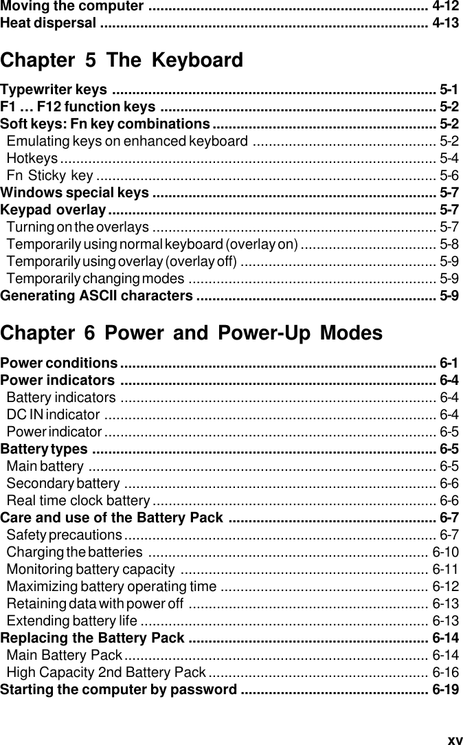  xvMoving the computer ...................................................................... 4-12Heat dispersal .................................................................................. 4-13Chapter 5 The KeyboardTypewriter keys ................................................................................. 5-1F1 … F12 function keys ..................................................................... 5-2Soft keys: Fn key combinations........................................................ 5-2Emulating keys on enhanced keyboard .............................................. 5-2Hotkeys.............................................................................................. 5-4Fn Sticky key ..................................................................................... 5-6Windows special keys ....................................................................... 5-7Keypad overlay.................................................................................. 5-7Turning on the overlays ....................................................................... 5-7Temporarily using normal keyboard (overlay on) .................................. 5-8Temporarily using overlay (overlay off) ................................................. 5-9Temporarily changing modes .............................................................. 5-9Generating ASCII characters ............................................................ 5-9Chapter 6 Power and Power-Up ModesPower conditions............................................................................... 6-1Power indicators ............................................................................... 6-4Battery indicators ............................................................................... 6-4DC IN indicator ................................................................................... 6-4Power indicator ................................................................................... 6-5Battery types ...................................................................................... 6-5Main battery ....................................................................................... 6-5Secondary battery .............................................................................. 6-6Real time clock battery....................................................................... 6-6Care and use of the Battery Pack .................................................... 6-7Safety precautions .............................................................................. 6-7Charging the batteries ...................................................................... 6-10Monitoring battery capacity .............................................................. 6-11Maximizing battery operating time .................................................... 6-12Retaining data with power off ............................................................ 6-13Extending battery life ........................................................................ 6-13Replacing the Battery Pack ............................................................ 6-14Main Battery Pack............................................................................ 6-14High Capacity 2nd Battery Pack ....................................................... 6-16Starting the computer by password ............................................... 6-19