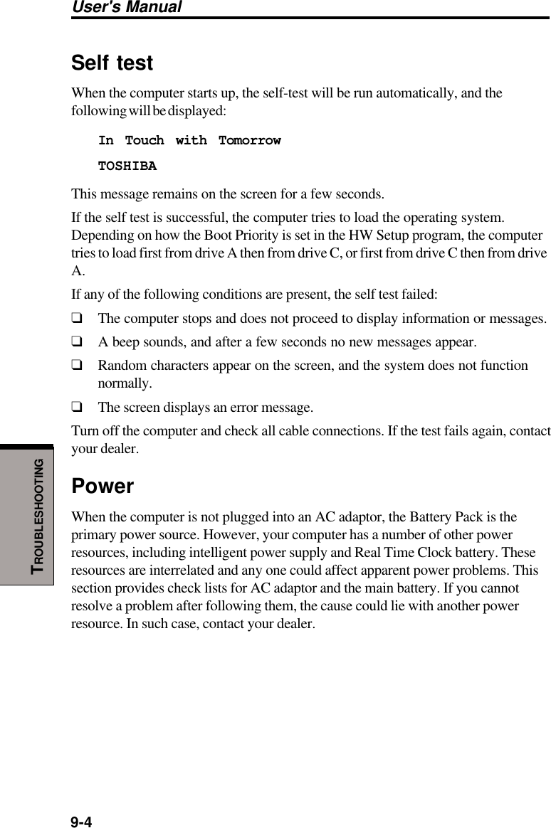 User&apos;s Manual9-4TROUBLESHOOTINGSelf testWhen the computer starts up, the self-test will be run automatically, and thefollowing will be displayed:In Touch with TomorrowTOSHIBAThis message remains on the screen for a few seconds.If the self test is successful, the computer tries to load the operating system.Depending on how the Boot Priority is set in the HW Setup program, the computertries to load first from drive A then from drive C, or first from drive C then from driveA.If any of the following conditions are present, the self test failed:❑The computer stops and does not proceed to display information or messages.❑A beep sounds, and after a few seconds no new messages appear.❑Random characters appear on the screen, and the system does not functionnormally.❑The screen displays an error message.Turn off the computer and check all cable connections. If the test fails again, contactyour dealer.PowerWhen the computer is not plugged into an AC adaptor, the Battery Pack is theprimary power source. However, your computer has a number of other powerresources, including intelligent power supply and Real Time Clock battery. Theseresources are interrelated and any one could affect apparent power problems. Thissection provides check lists for AC adaptor and the main battery. If you cannotresolve a problem after following them, the cause could lie with another powerresource. In such case, contact your dealer.