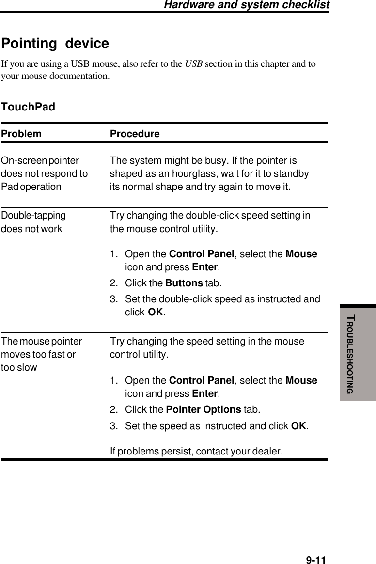   9-11TROUBLESHOOTINGPointing deviceIf you are using a USB mouse, also refer to the USB section in this chapter and toyour mouse documentation.TouchPadProblem ProcedureOn-screen pointer The system might be busy. If the pointer isdoes not respond to shaped as an hourglass, wait for it to standbyPad operation its normal shape and try again to move it.Double-tapping Try changing the double-click speed setting indoes not work the mouse control utility.1. Open the Control Panel, select the Mouseicon and press Enter.2. Click the Buttons tab.3. Set the double-click speed as instructed andclick OK.The mouse pointer Try changing the speed setting in the mousemoves too fast or control utility.too slow1. Open the Control Panel, select the Mouseicon and press Enter.2. Click the Pointer Options tab.3. Set the speed as instructed and click OK.If problems persist, contact your dealer.Hardware and system checklist