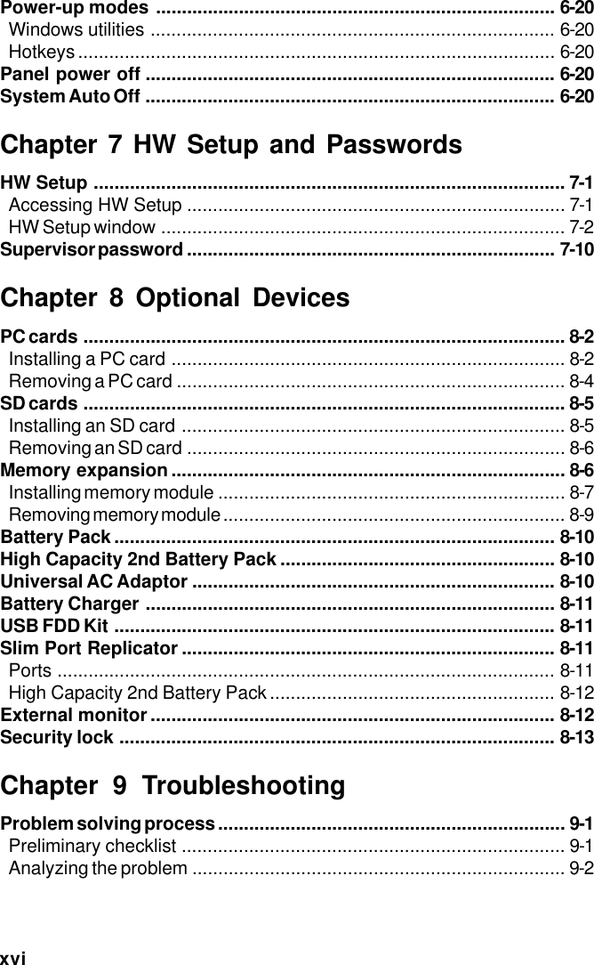 xviPower-up modes ............................................................................. 6-20Windows utilities .............................................................................. 6-20Hotkeys............................................................................................ 6-20Panel power off ............................................................................... 6-20System Auto Off ............................................................................... 6-20Chapter 7 HW Setup and PasswordsHW Setup ........................................................................................... 7-1Accessing HW Setup ......................................................................... 7-1HW Setup window .............................................................................. 7-2Supervisor password ....................................................................... 7-10Chapter 8 Optional DevicesPC cards ............................................................................................. 8-2Installing a PC card ............................................................................ 8-2Removing a PC card ........................................................................... 8-4SD cards ............................................................................................. 8-5Installing an SD card .......................................................................... 8-5Removing an SD card ......................................................................... 8-6Memory expansion ............................................................................ 8-6Installing memory module ................................................................... 8-7Removing memory module .................................................................. 8-9Battery Pack..................................................................................... 8-10High Capacity 2nd Battery Pack ..................................................... 8-10Universal AC Adaptor ...................................................................... 8-10Battery Charger ............................................................................... 8-11USB FDD Kit ..................................................................................... 8-11Slim Port Replicator ........................................................................ 8-11Ports ................................................................................................ 8-11High Capacity 2nd Battery Pack....................................................... 8-12External monitor .............................................................................. 8-12Security lock .................................................................................... 8-13Chapter 9 TroubleshootingProblem solving process ................................................................... 9-1Preliminary checklist .......................................................................... 9-1Analyzing the problem ........................................................................ 9-2