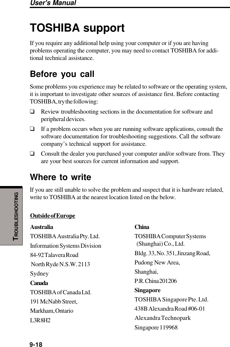 User&apos;s Manual9-18TROUBLESHOOTINGOutside of EuropeAustraliaTOSHIBA Australia Pty. Ltd.Information Systems Division84-92 Talavera Road North Ryde N.S.W. 2113SydneyCanadaTOSHIBA of Canada Ltd.191 McNabb Street,Markham, OntarioL3R 8H2TOSHIBA supportIf you require any additional help using your computer or if you are havingproblems operating the computer, you may need to contact TOSHIBA for addi-tional technical assistance.Before you callSome problems you experience may be related to software or the operating system,it is important to investigate other sources of assistance first. Before contactingTOSHIBA, try the following:❑Review troubleshooting sections in the documentation for software andperipheral devices.❑If a problem occurs when you are running software applications, consult thesoftware documentation for troubleshooting suggestions. Call the softwarecompany’s technical support for assistance.❑Consult the dealer you purchased your computer and/or software from. Theyare your best sources for current information and support.Where to writeIf you are still unable to solve the problem and suspect that it is hardware related,write to TOSHIBA at the nearest location listed on the below.ChinaTOSHIBA Computer Systems  (Shanghai) Co., Ltd.Bldg. 33, No. 351, Jinzang Road,Pudong New Area,Shanghai,P.R. China 201206SingaporeTOSHIBA Singapore Pte. Ltd.438B Alexandra Road #06-01Alexandra TechnoparkSingapore 119968