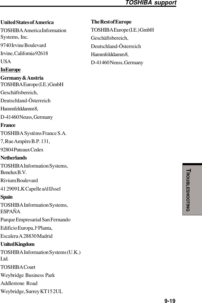   9-19TROUBLESHOOTINGTOSHIBA supportUnited States of AmericaTOSHIBA America InformationSystems, Inc.9740 Irvine BoulevardIrvine, California 92618USAIn EuropeGermany &amp; AustriaTOSHIBA Europe (I.E.) GmbHGeschäftsbereich,Deutschland-ÖsterreichHammfelddamm 8,D-41460 Neuss, GermanyFranceTOSHIBA Systèms France S.A.7, Rue Ampère B.P. 131,92804 Puteaux CedexNetherlandsTOSHIBA Information Systems,Benelux B.V.Rivium Boulevard41 2909 LK Capelle a/d IJsselSpainTOSHIBA Information Systems,ESPAÑAParque Empresarial San FernandoEdificio Europa, la Planta,Escalera A 28830 MadridUnited KingdomTOSHIBA Information Systems (U.K.)Ltd.TOSHIBA CourtWeybridge Business ParkAddlestone RoadWeybridge, Surrey KT15 2ULThe Rest of EuropeTOSHIBA Europe (I.E.) GmbHGeschäftsbereich,Deutschland-ÖsterreichHammfelddamm 8,D-41460 Neuss, Germany