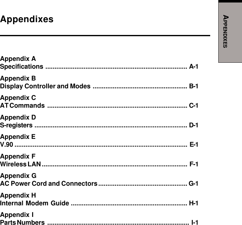 APPENDIXESAppendixesAppendix ASpecifications .............................................................................. A-1Appendix BDisplay Controller and Modes .................................................... B-1Appendix CAT Commands ............................................................................. C-1Appendix DS-registers .................................................................................... D-1Appendix EV.90 ............................................................................................... E-1Appendix FWireless LAN................................................................................ F-1Appendix GAC Power Cord and Connectors................................................. G-1Appendix HInternal Modem Guide ................................................................ H-1Appendix IParts Numbers .............................................................................. I-1