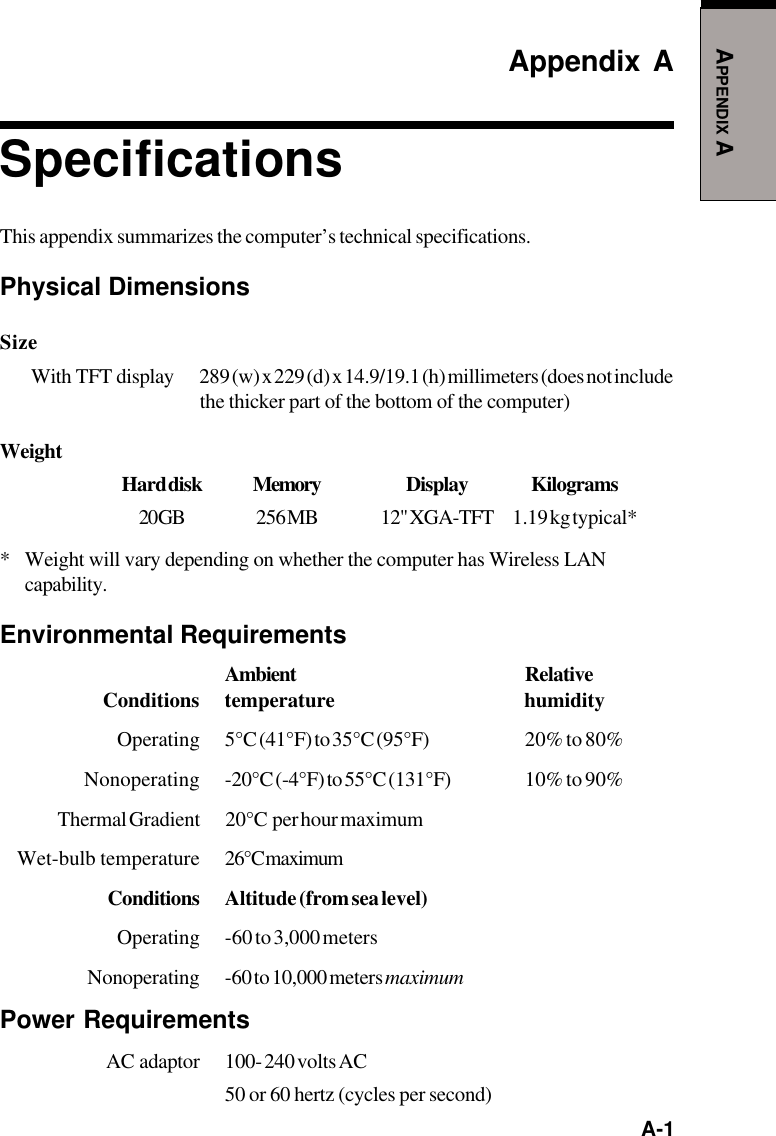   A-1APPENDIX AAppendix ASpecificationsThis appendix summarizes the computer’s technical specifications.Physical DimensionsSizeWith  TFT  display 289 (w) x 229 (d) x 14.9/19.1 (h) millimeters (does not includethe thicker part of the bottom of the computer)WeightHard disk Memory Display Kilograms20 GB 256  MB 12&quot; XGA-TFT 1.19 kg typical** Weight will vary depending on whether the computer has Wireless LANcapability.Environmental RequirementsAmbient RelativeConditions temperature humidityOperating 5°C (41°F) to 35°C (95°F) 20% to 80%Nonoperating -20°C (-4°F) to 55°C (131°F) 10% to 90%Thermal Gradient 20°C  per hour maximumWet-bulb temperature 26°C maximumConditions Altitude (from sea level)Operating -60 to 3,000 metersNonoperating -60 to 10,000 meters maximumPower RequirementsAC  adaptor 100- 240 volts AC50 or 60 hertz (cycles per second)