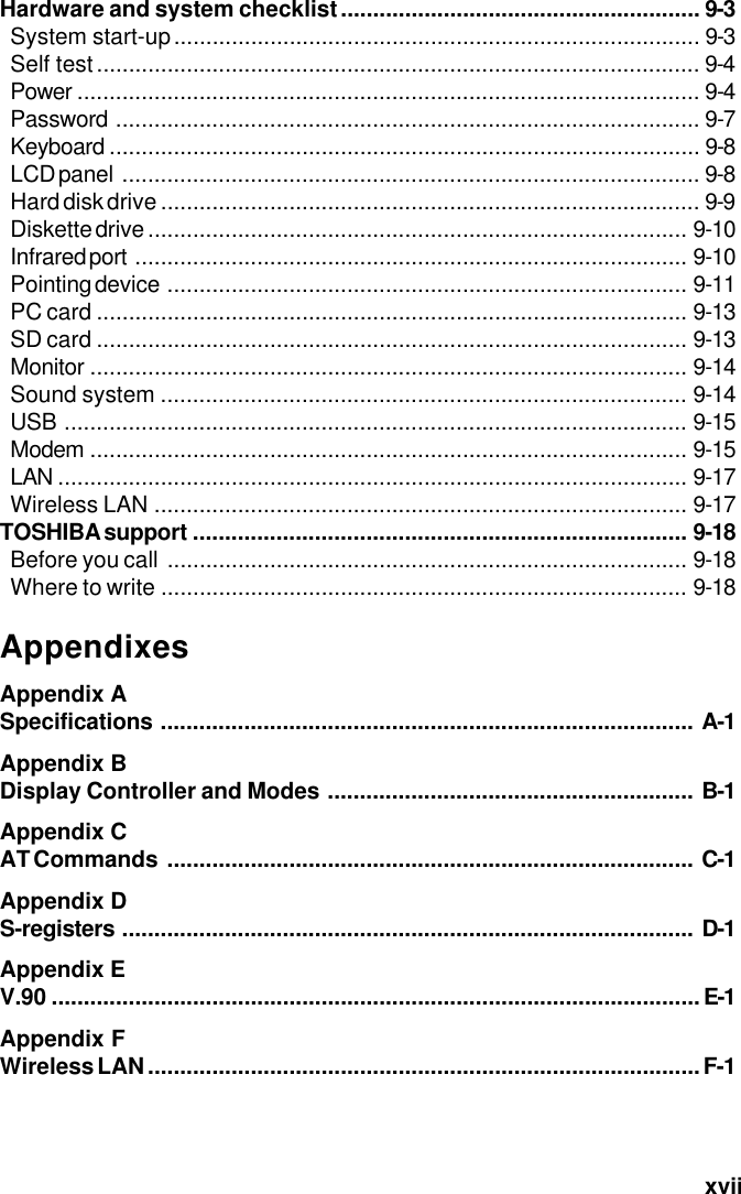   xviiHardware and system checklist........................................................ 9-3System start-up.................................................................................. 9-3Self test.............................................................................................. 9-4Power ................................................................................................. 9-4Password ........................................................................................... 9-7Keyboard ............................................................................................ 9-8LCD panel .......................................................................................... 9-8Hard disk drive .................................................................................... 9-9Diskette drive .................................................................................... 9-10Infrared port ...................................................................................... 9-10Pointing device ................................................................................. 9-11PC card ............................................................................................ 9-13SD card ............................................................................................ 9-13Monitor ............................................................................................. 9-14Sound system .................................................................................. 9-14USB ................................................................................................. 9-15Modem ............................................................................................. 9-15LAN .................................................................................................. 9-17Wireless LAN ................................................................................... 9-17TOSHIBA support ............................................................................. 9-18Before you call ................................................................................. 9-18Where to write .................................................................................. 9-18AppendixesAppendix ASpecifications ................................................................................... A-1Appendix BDisplay Controller and Modes ......................................................... B-1Appendix CAT Commands .................................................................................. C-1Appendix DS-registers ......................................................................................... D-1Appendix EV.90 .....................................................................................................E-1Appendix FWireless LAN......................................................................................F-1