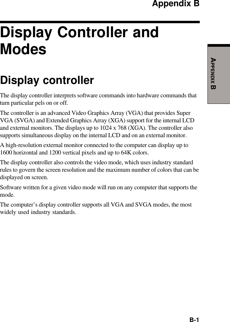  B-1APPENDIX BAppendix BDisplay Controller andModesDisplay controllerThe display controller interprets software commands into hardware commands thatturn particular pels on or off.The controller is an advanced Video Graphics Array (VGA) that provides SuperVGA (SVGA) and Extended Graphics Array (XGA) support for the internal LCDand external monitors. The displays up to 1024 x 768 (XGA). The controller alsosupports simultaneous display on the internal LCD and on an external monitor.A high-resolution external monitor connected to the computer can display up to1600 horizontal and 1200 vertical pixels and up to 64K colors.The display controller also controls the video mode, which uses industry standardrules to govern the screen resolution and the maximum number of colors that can bedisplayed on screen.Software written for a given video mode will run on any computer that supports themode.The computer’s display controller supports all VGA and SVGA modes, the mostwidely used industry standards.