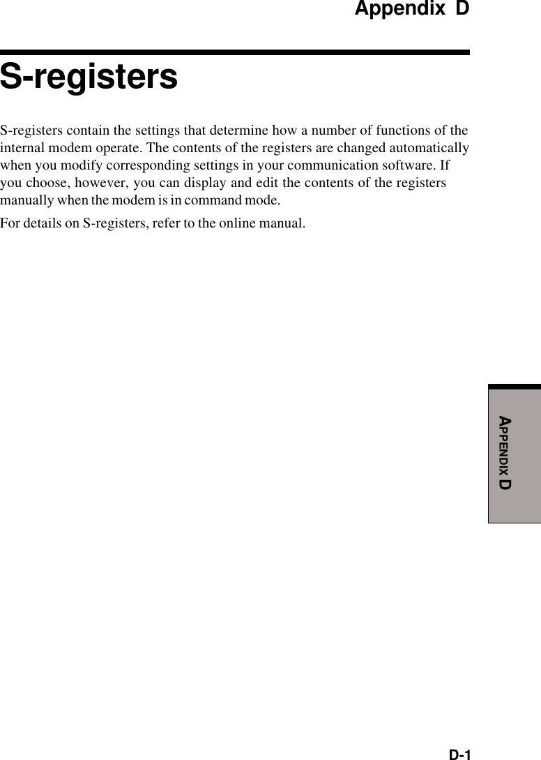 D-1APPENDIX DAppendix DS-registersS-registers contain the settings that determine how a number of functions of theinternal modem operate. The contents of the registers are changed automaticallywhen you modify corresponding settings in your communication software. Ifyou choose, however, you can display and edit the contents of the registersmanually when the modem is in command mode.For details on S-registers, refer to the online manual.