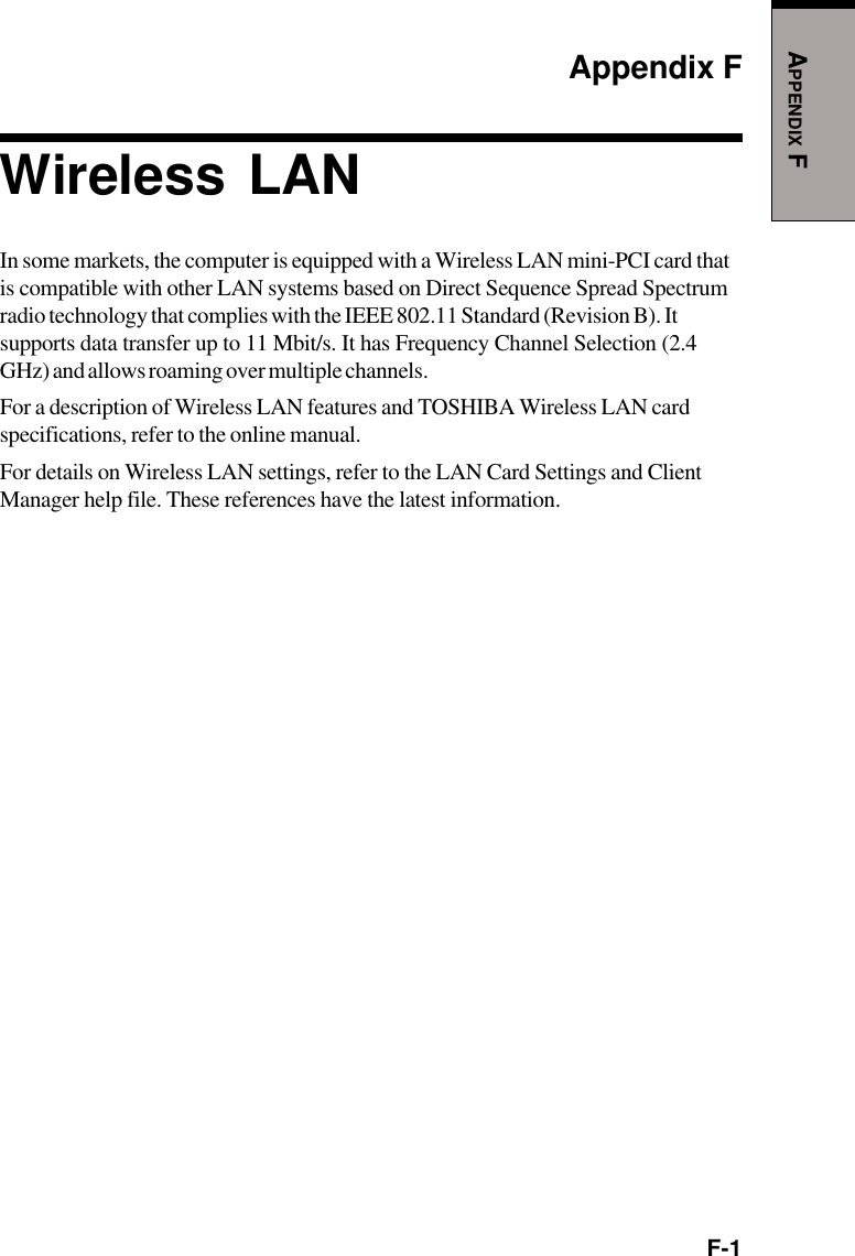 F-1APPENDIX FAppendix FWireless LANIn some markets, the computer is equipped with a Wireless LAN mini-PCI card thatis compatible with other LAN systems based on Direct Sequence Spread Spectrumradio technology that complies with the IEEE 802.11 Standard (Revision B). Itsupports data transfer up to 11 Mbit/s. It has Frequency Channel Selection (2.4GHz) and allows roaming over multiple channels.For a description of Wireless LAN features and TOSHIBA Wireless LAN cardspecifications, refer to the online manual.For details on Wireless LAN settings, refer to the LAN Card Settings and ClientManager help file. These references have the latest information.