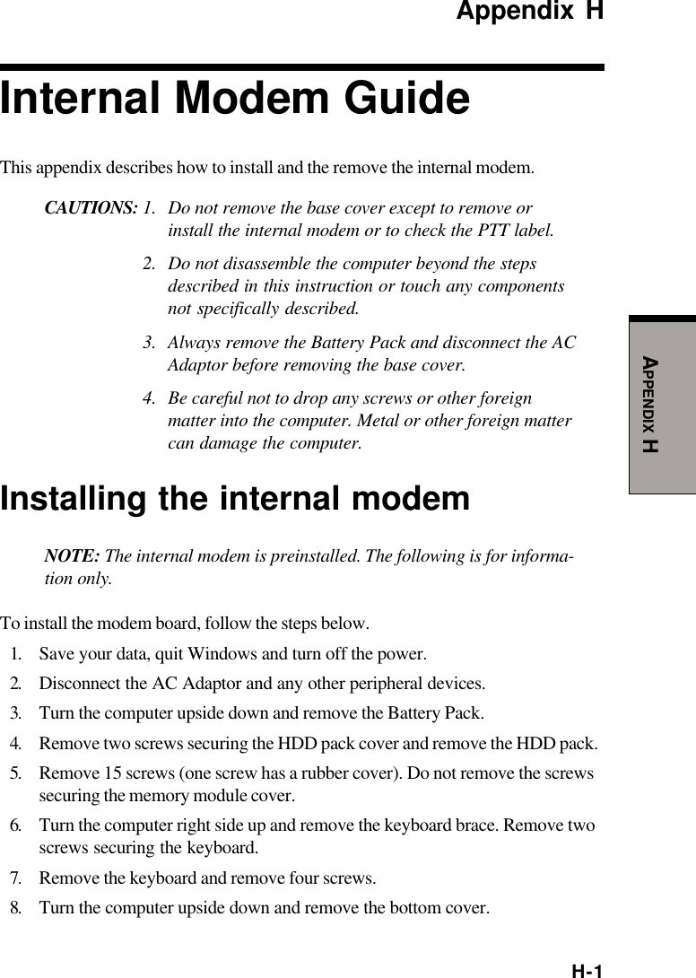 H-1APPENDIX HAppendix HInternal Modem GuideThis appendix describes how to install and the remove the internal modem.CAUTIONS: 1. Do not remove the base cover except to remove orinstall the internal modem or to check the PTT label.2. Do not disassemble the computer beyond the stepsdescribed in this instruction or touch any componentsnot specifically described.3. Always remove the Battery Pack and disconnect the ACAdaptor before removing the base cover.4. Be careful not to drop any screws or other foreignmatter into the computer. Metal or other foreign mattercan damage the computer.Installing the internal modemNOTE: The internal modem is preinstalled. The following is for informa-tion only.To install the modem board, follow the steps below.1. Save your data, quit Windows and turn off the power.2. Disconnect the AC Adaptor and any other peripheral devices.3. Turn the computer upside down and remove the Battery Pack.4. Remove two screws securing the HDD pack cover and remove the HDD pack.5. Remove 15 screws (one screw has a rubber cover). Do not remove the screwssecuring the memory module cover.6. Turn the computer right side up and remove the keyboard brace. Remove twoscrews securing the keyboard.7. Remove the keyboard and remove four screws.8. Turn the computer upside down and remove the bottom cover.