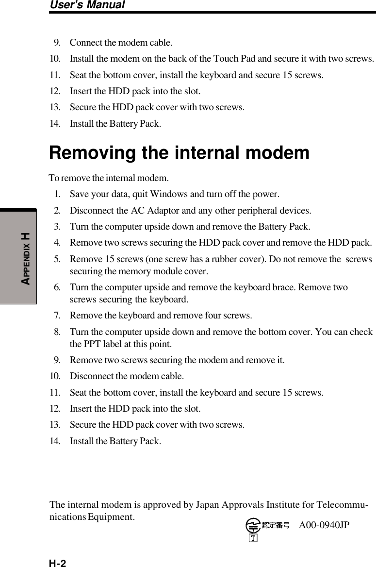 H-2User&apos;s ManualAPPENDIX H9. Connect the modem cable.10. Install the modem on the back of the Touch Pad and secure it with two screws.11. Seat the bottom cover, install the keyboard and secure 15 screws.12. Insert the HDD pack into the slot.13. Secure the HDD pack cover with two screws.14. Install the Battery Pack.Removing the internal modemTo remove the internal modem.1. Save your data, quit Windows and turn off the power.2. Disconnect the AC Adaptor and any other peripheral devices.3. Turn the computer upside down and remove the Battery Pack.4. Remove two screws securing the HDD pack cover and remove the HDD pack.5. Remove 15 screws (one screw has a rubber cover). Do not remove the  screwssecuring the memory module cover.6. Turn the computer upside and remove the keyboard brace. Remove twoscrews securing the keyboard.7. Remove the keyboard and remove four screws.8. Turn the computer upside down and remove the bottom cover. You can checkthe PPT label at this point.9. Remove two screws securing the modem and remove it.10. Disconnect the modem cable.11. Seat the bottom cover, install the keyboard and secure 15 screws.12. Insert the HDD pack into the slot.13. Secure the HDD pack cover with two screws.14. Install the Battery Pack.The internal modem is approved by Japan Approvals Institute for Telecommu-nications Equipment. A00-0940JP