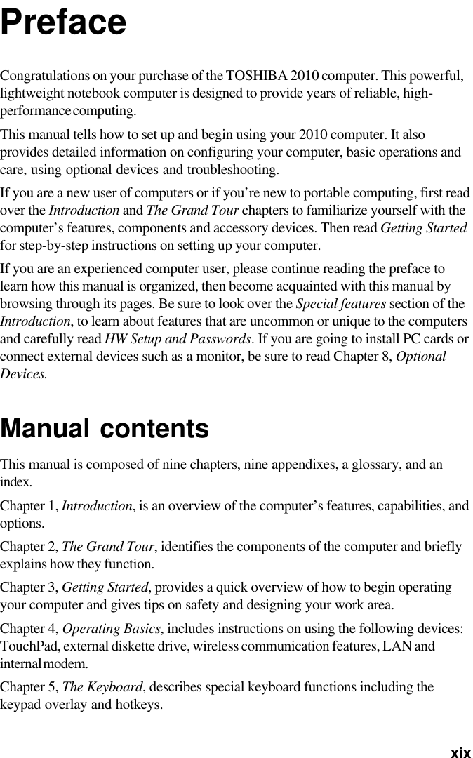   xixPrefaceCongratulations on your purchase of the TOSHIBA 2010 computer. This powerful,lightweight notebook computer is designed to provide years of reliable, high-performance computing.This manual tells how to set up and begin using your 2010 computer. It alsoprovides detailed information on configuring your computer, basic operations andcare, using optional devices and troubleshooting.If you are a new user of computers or if you’re new to portable computing, first readover the Introduction and The Grand Tour chapters to familiarize yourself with thecomputer’s features, components and accessory devices. Then read Getting Startedfor step-by-step instructions on setting up your computer.If you are an experienced computer user, please continue reading the preface tolearn how this manual is organized, then become acquainted with this manual bybrowsing through its pages. Be sure to look over the Special features section of theIntroduction, to learn about features that are uncommon or unique to the computersand carefully read HW Setup and Passwords. If you are going to install PC cards orconnect external devices such as a monitor, be sure to read Chapter 8, OptionalDevices.Manual contentsThis manual is composed of nine chapters, nine appendixes, a glossary, and anindex.Chapter 1, Introduction, is an overview of the computer’s features, capabilities, andoptions.Chapter 2, The Grand Tour, identifies the components of the computer and brieflyexplains how they function.Chapter 3, Getting Started, provides a quick overview of how to begin operatingyour computer and gives tips on safety and designing your work area.Chapter 4, Operating Basics, includes instructions on using the following devices:TouchPad, external diskette drive, wireless communication features, LAN andinternal modem.Chapter 5, The Keyboard, describes special keyboard functions including thekeypad overlay and hotkeys.