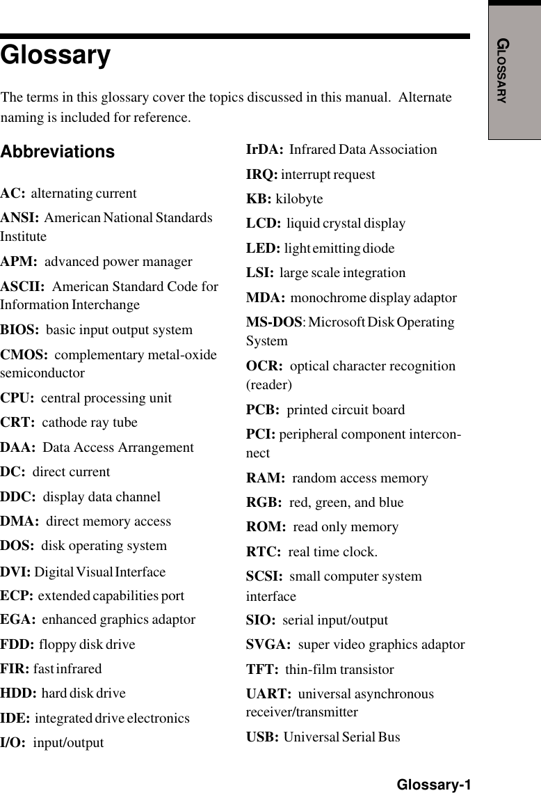 GLOSSARY  Glossary-1GlossaryThe terms in this glossary cover the topics discussed in this manual.  Alternatenaming is included for reference.AbbreviationsAC:  alternating currentANSI:  American National StandardsInstituteAPM:  advanced power managerASCII:  American Standard Code forInformation InterchangeBIOS:  basic input output systemCMOS:  complementary metal-oxidesemiconductorCPU:  central processing unitCRT:  cathode ray tubeDAA:  Data Access ArrangementDC:  direct currentDDC:  display data channelDMA:  direct memory accessDOS:  disk operating systemDVI:  Digital Visual InterfaceECP:  extended capabilities portEGA:  enhanced graphics adaptorFDD:  floppy disk driveFIR:  fast infraredHDD:  hard disk driveIDE:  integrated drive electronicsI/O:  input/outputIrDA:  Infrared Data AssociationIRQ: interrupt requestKB:  kilobyteLCD:  liquid crystal displayLED:  light emitting diodeLSI:  large scale integrationMDA:  monochrome display adaptorMS-DOS: Microsoft Disk OperatingSystemOCR:  optical character recognition(reader)PCB:  printed circuit boardPCI: peripheral component intercon-nectRAM:  random access memoryRGB:  red, green, and blueROM:  read only memoryRTC:  real time clock.SCSI:  small computer systeminterfaceSIO:  serial input/outputSVGA:  super video graphics adaptorTFT:  thin-film transistorUART:  universal asynchronousreceiver/transmitterUSB:  Universal Serial Bus