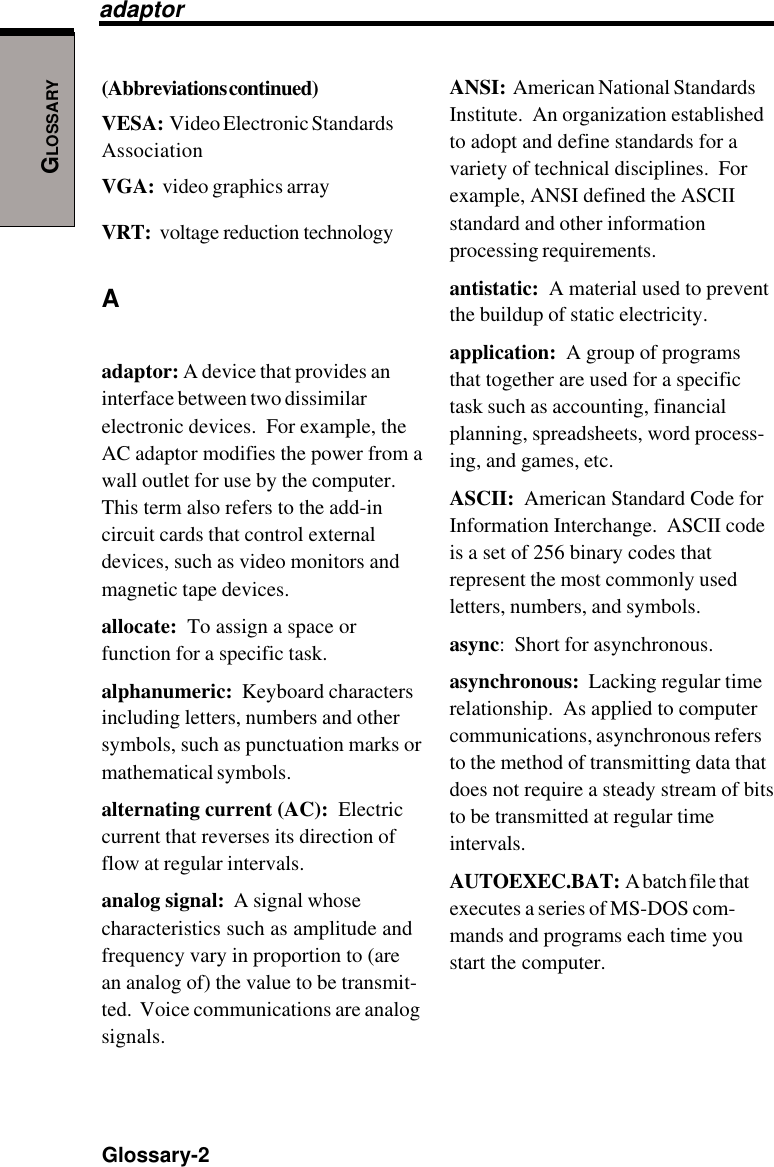 GLOSSARYGlossary-2ANSI:  American National StandardsInstitute.  An organization establishedto adopt and define standards for avariety of technical disciplines.  Forexample, ANSI defined the ASCIIstandard and other informationprocessing requirements.antistatic:  A material used to preventthe buildup of static electricity.application:  A group of programsthat together are used for a specifictask such as accounting, financialplanning, spreadsheets, word process-ing, and games, etc.ASCII:  American Standard Code forInformation Interchange.  ASCII codeis a set of 256 binary codes thatrepresent the most commonly usedletters, numbers, and symbols.async:  Short for asynchronous.asynchronous:  Lacking regular timerelationship.  As applied to computercommunications, asynchronous refersto the method of transmitting data thatdoes not require a steady stream of bitsto be transmitted at regular timeintervals.AUTOEXEC.BAT:  A batch file thatexecutes a series of MS-DOS com-mands and programs each time youstart the computer.(Abbreviations continued)VESA:  Video Electronic StandardsAssociationVGA:  video graphics arrayVRT:  voltage reduction technologyAadaptor: A device that provides aninterface between two dissimilarelectronic devices.  For example, theAC adaptor modifies the power from awall outlet for use by the computer.This term also refers to the add-incircuit cards that control externaldevices, such as video monitors andmagnetic tape devices.allocate:  To assign a space orfunction for a specific task.alphanumeric:  Keyboard charactersincluding letters, numbers and othersymbols, such as punctuation marks ormathematical symbols.alternating current (AC):  Electriccurrent that reverses its direction offlow at regular intervals.analog signal:  A signal whosecharacteristics such as amplitude andfrequency vary in proportion to (arean analog of) the value to be transmit-ted.  Voice communications are analogsignals.adaptor