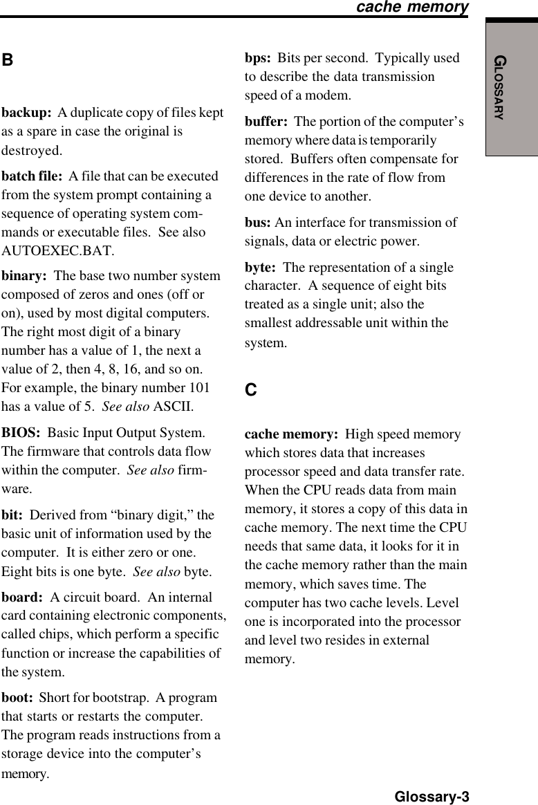 GLOSSARY  Glossary-3Bbackup:  A duplicate copy of files keptas a spare in case the original isdestroyed.batch file:  A file that can be executedfrom the system prompt containing asequence of operating system com-mands or executable files.  See alsoAUTOEXEC.BAT.binary:  The base two number systemcomposed of zeros and ones (off oron), used by most digital computers.The right most digit of a binarynumber has a value of 1, the next avalue of 2, then 4, 8, 16, and so on.For example, the binary number 101has a value of 5.  See also ASCII.BIOS:  Basic Input Output System.The firmware that controls data flowwithin the computer.  See also firm-ware.bit:  Derived from “binary digit,” thebasic unit of information used by thecomputer.  It is either zero or one.Eight bits is one byte.  See also byte.board:  A circuit board.  An internalcard containing electronic components,called chips, which perform a specificfunction or increase the capabilities ofthe system.boot:  Short for bootstrap.  A programthat starts or restarts the computer.The program reads instructions from astorage device into the computer’smemory.bps:  Bits per second.  Typically usedto describe the data transmissionspeed of a modem.buffer:  The portion of the computer’smemory where data is temporarilystored.  Buffers often compensate fordifferences in the rate of flow fromone device to another.bus: An interface for transmission ofsignals, data or electric power.byte:  The representation of a singlecharacter.  A sequence of eight bitstreated as a single unit; also thesmallest addressable unit within thesystem.Ccache memory:  High speed memorywhich stores data that increasesprocessor speed and data transfer rate.When the CPU reads data from mainmemory, it stores a copy of this data incache memory. The next time the CPUneeds that same data, it looks for it inthe cache memory rather than the mainmemory, which saves time. Thecomputer has two cache levels. Levelone is incorporated into the processorand level two resides in externalmemory.cache memory