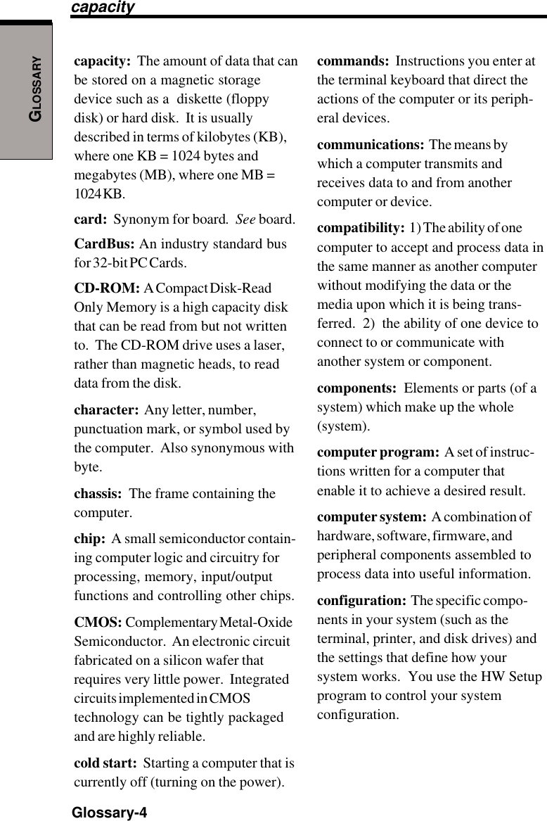 GLOSSARYGlossary-4capacity:  The amount of data that canbe stored on a magnetic storagedevice such as a  diskette (floppydisk) or hard disk.  It is usuallydescribed in terms of kilobytes (KB),where one KB = 1024 bytes andmegabytes (MB), where one MB =1024 KB.card:  Synonym for board.  See board.CardBus: An industry standard busfor 32-bit PC Cards.CD-ROM:  A Compact Disk-ReadOnly Memory is a high capacity diskthat can be read from but not writtento.  The CD-ROM drive uses a laser,rather than magnetic heads, to readdata from the disk.character:  Any letter, number,punctuation mark, or symbol used bythe computer.  Also synonymous withbyte.chassis:  The frame containing thecomputer.chip:  A small semiconductor contain-ing computer logic and circuitry forprocessing, memory, input/outputfunctions and controlling other chips.CMOS:  Complementary Metal-OxideSemiconductor.  An electronic circuitfabricated on a silicon wafer thatrequires very little power.  Integratedcircuits implemented in CMOStechnology can be tightly packagedand are highly reliable.cold start:  Starting a computer that iscurrently off (turning on the power).commands:  Instructions you enter atthe terminal keyboard that direct theactions of the computer or its periph-eral devices.communications:  The means bywhich a computer transmits andreceives data to and from anothercomputer or device.compatibility:  1) The ability of onecomputer to accept and process data inthe same manner as another computerwithout modifying the data or themedia upon which it is being trans-ferred.  2)  the ability of one device toconnect to or communicate withanother system or component.components:  Elements or parts (of asystem) which make up the whole(system).computer program:  A set of instruc-tions written for a computer thatenable it to achieve a desired result.computer system:  A combination ofhardware, software, firmware, andperipheral components assembled toprocess data into useful information.configuration:  The specific compo-nents in your system (such as theterminal, printer, and disk drives) andthe settings that define how yoursystem works.  You use the HW Setupprogram to control your systemconfiguration.capacity