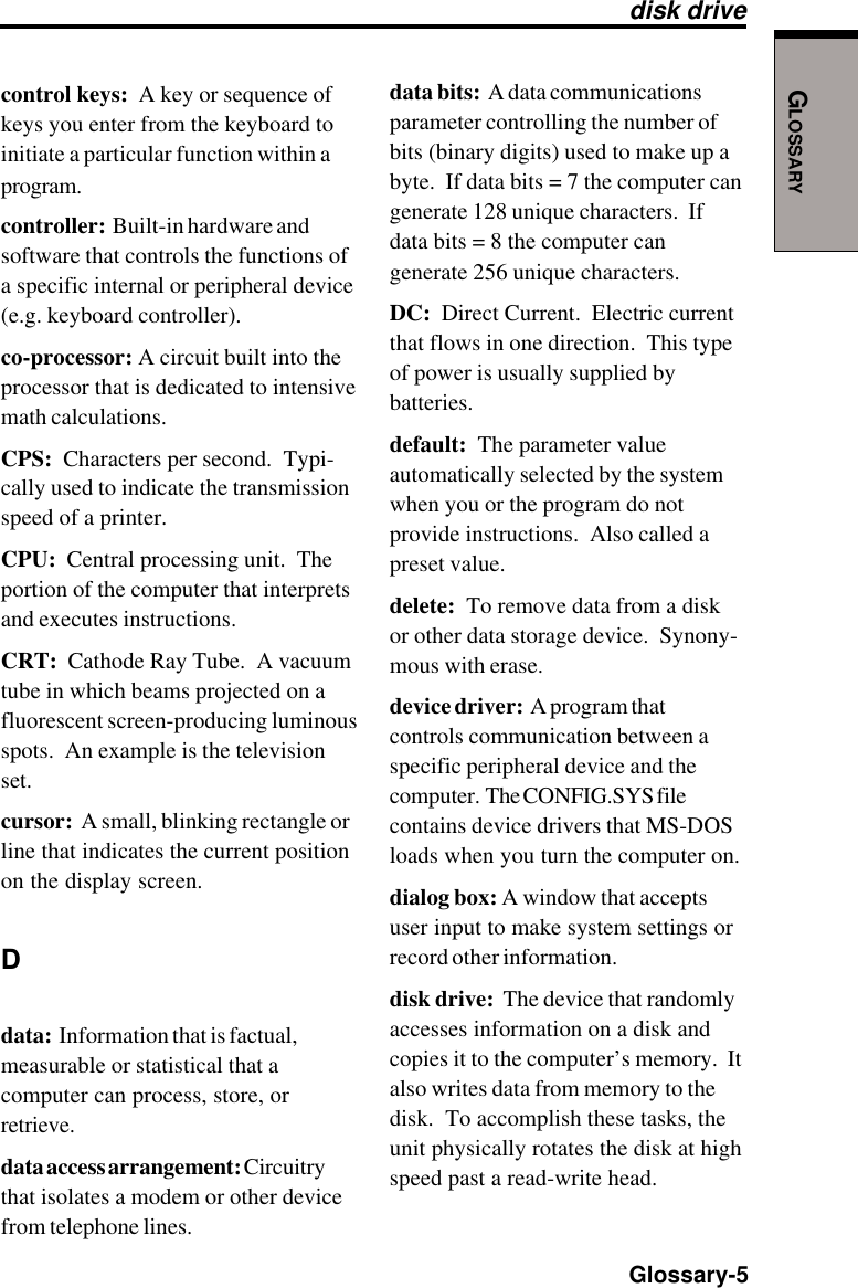 GLOSSARY  Glossary-5control keys:  A key or sequence ofkeys you enter from the keyboard toinitiate a particular function within aprogram.controller:  Built-in hardware andsoftware that controls the functions ofa specific internal or peripheral device(e.g. keyboard controller).co-processor: A circuit built into theprocessor that is dedicated to intensivemath calculations.CPS:  Characters per second.  Typi-cally used to indicate the transmissionspeed of a printer.CPU:  Central processing unit.  Theportion of the computer that interpretsand executes instructions.CRT:  Cathode Ray Tube.  A vacuumtube in which beams projected on afluorescent screen-producing luminousspots.  An example is the televisionset.cursor:  A small, blinking rectangle orline that indicates the current positionon the display screen.Ddata:  Information that is factual,measurable or statistical that acomputer can process, store, orretrieve.data access arrangement: Circuitrythat isolates a modem or other devicefrom telephone lines.data bits:  A data communicationsparameter controlling the number ofbits (binary digits) used to make up abyte.  If data bits = 7 the computer cangenerate 128 unique characters.  Ifdata bits = 8 the computer cangenerate 256 unique characters.DC:  Direct Current.  Electric currentthat flows in one direction.  This typeof power is usually supplied bybatteries.default:  The parameter valueautomatically selected by the systemwhen you or the program do notprovide instructions.  Also called apreset value.delete:  To remove data from a diskor other data storage device.  Synony-mous with erase.device driver:  A program thatcontrols communication between aspecific peripheral device and thecomputer.  The CONFIG.SYS filecontains device drivers that MS-DOSloads when you turn the computer on.dialog box: A window that acceptsuser input to make system settings orrecord other information.disk drive:  The device that randomlyaccesses information on a disk andcopies it to the computer’s memory.  Italso writes data from memory to thedisk.  To accomplish these tasks, theunit physically rotates the disk at highspeed past a read-write head.disk drive