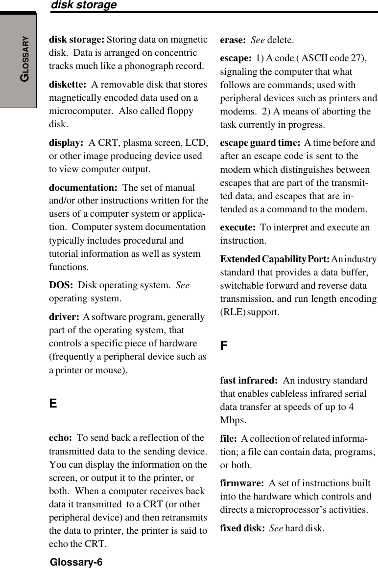 GLOSSARYGlossary-6disk storage: Storing data on magneticdisk.  Data is arranged on concentrictracks much like a phonograph record.diskette:  A removable disk that storesmagnetically encoded data used on amicrocomputer.  Also called floppydisk.display:  A CRT, plasma screen, LCD,or other image producing device usedto view computer output.documentation:  The set of manualand/or other instructions written for theusers of a computer system or applica-tion.  Computer system documentationtypically includes procedural andtutorial information as well as systemfunctions.DOS:  Disk operating system.  Seeoperating system.driver:  A software program, generallypart of the operating system, thatcontrols a specific piece of hardware(frequently a peripheral device such asa printer or mouse).Eecho:  To send back a reflection of thetransmitted data to the sending device.You can display the information on thescreen, or output it to the printer, orboth.  When a computer receives backdata it transmitted  to a CRT (or otherperipheral device) and then retransmitsthe data to printer, the printer is said toecho the CRT.erase:  See delete.escape:  1) A code ( ASCII code 27),signaling the computer that whatfollows are commands; used withperipheral devices such as printers andmodems.  2) A means of aborting thetask currently in progress.escape guard time:  A time before andafter an escape code is sent to themodem which distinguishes betweenescapes that are part of the transmit-ted data, and escapes that are in-tended as a command to the modem.execute:  To interpret and execute aninstruction.Extended Capability Port: An industrystandard that provides a data buffer,switchable forward and reverse datatransmission, and run length encoding(RLE) support.Ffast infrared:  An industry standardthat enables cableless infrared serialdata transfer at speeds of up to 4Mbps.file:  A collection of related informa-tion; a file can contain data, programs,or both.firmware:  A set of instructions builtinto the hardware which controls anddirects a microprocessor’s activities.fixed disk:  See hard disk.disk storage