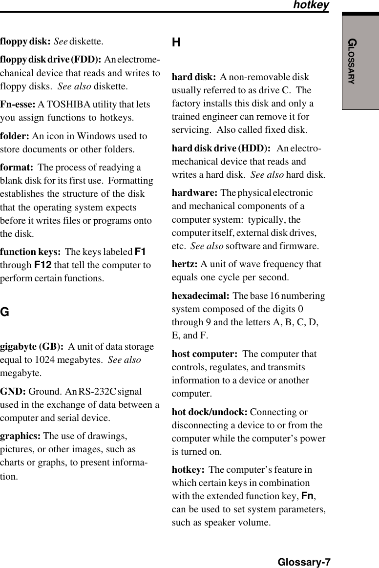 GLOSSARY  Glossary-7floppy disk:  See diskette.floppy disk drive (FDD):  An electrome-chanical device that reads and writes tofloppy disks.  See also diskette.Fn-esse: A TOSHIBA utility that letsyou assign functions to hotkeys.folder: An icon in Windows used tostore documents or other folders.format:  The process of readying ablank disk for its first use.  Formattingestablishes the structure of the diskthat the operating system expectsbefore it writes files or programs ontothe disk.function keys:  The keys labeled F1through F12 that tell the computer toperform certain functions.Ggigabyte (GB):  A unit of data storageequal to 1024 megabytes.  See alsomegabyte.GND:  Ground.  An RS-232C signalused in the exchange of data between acomputer and serial device.graphics: The use of drawings,pictures, or other images, such ascharts or graphs, to present informa-tion.Hhard disk:  A non-removable diskusually referred to as drive C.  Thefactory installs this disk and only atrained engineer can remove it forservicing.  Also called fixed disk.hard disk drive (HDD):    An electro-mechanical device that reads andwrites a hard disk.  See also hard disk.hardware:  The physical electronicand mechanical components of acomputer system:  typically, thecomputer itself, external disk drives,etc.  See also software and firmware.hertz: A unit of wave frequency thatequals one cycle per second.hexadecimal:  The base 16 numberingsystem composed of the digits 0through 9 and the letters A, B, C, D,E, and F.host computer:  The computer thatcontrols, regulates, and transmitsinformation to a device or anothercomputer.hot dock/undock: Connecting ordisconnecting a device to or from thecomputer while the computer’s poweris turned on.hotkey:  The computer’s feature inwhich certain keys in combinationwith the extended function key, Fn,can be used to set system parameters,such as speaker volume.hotkey