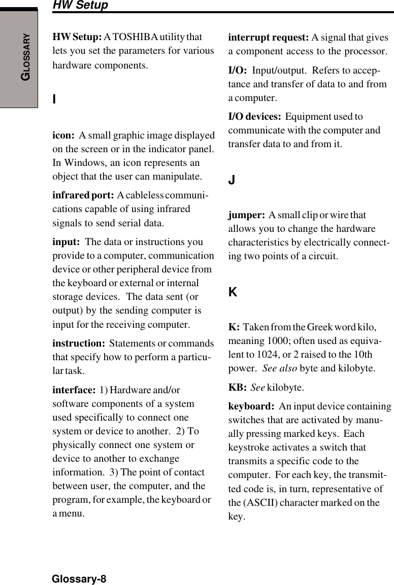 GLOSSARYGlossary-8HW Setup: A TOSHIBA utility thatlets you set the parameters for varioushardware components.Iicon:  A small graphic image displayedon the screen or in the indicator panel.In Windows, an icon represents anobject that the user can manipulate.infrared port:  A cableless communi-cations capable of using infraredsignals to send serial data.input:  The data or instructions youprovide to a computer, communicationdevice or other peripheral device fromthe keyboard or external or internalstorage devices.  The data sent (oroutput) by the sending computer isinput for the receiving computer.instruction:  Statements or commandsthat specify how to perform a particu-lar task.interface:  1) Hardware and/orsoftware components of a systemused specifically to connect onesystem or device to another.  2) Tophysically connect one system ordevice to another to exchangeinformation.  3) The point of contactbetween user, the computer, and theprogram, for example, the keyboard ora menu.interrupt request: A signal that givesa component access to the processor.I/O:  Input/output.  Refers to accep-tance and transfer of data to and froma computer.I/O devices:  Equipment used tocommunicate with the computer andtransfer data to and from it.Jjumper:  A small clip or wire thatallows you to change the hardwarecharacteristics by electrically connect-ing two points of a circuit.KK:  Taken from the Greek word kilo,meaning 1000; often used as equiva-lent to 1024, or 2 raised to the 10thpower.  See also byte and kilobyte.KB:  See kilobyte.keyboard:  An input device containingswitches that are activated by manu-ally pressing marked keys.  Eachkeystroke activates a switch thattransmits a specific code to thecomputer.  For each key, the transmit-ted code is, in turn, representative ofthe (ASCII) character marked on thekey.HW Setup