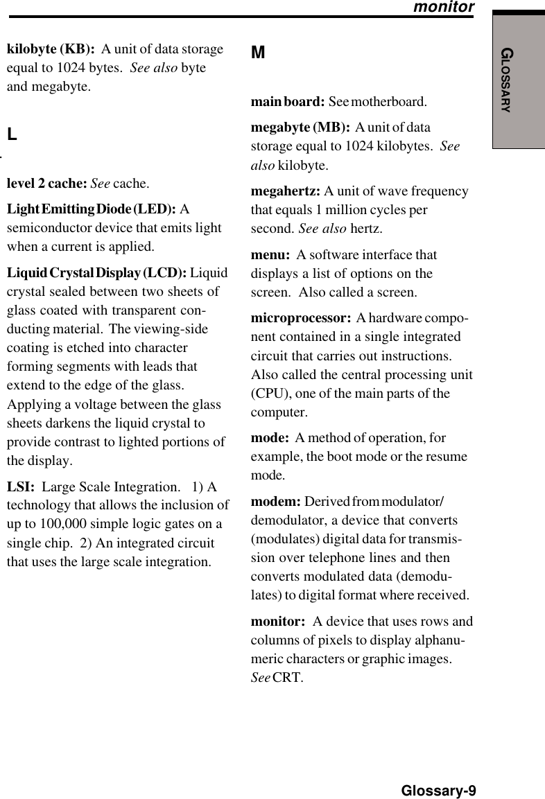 GLOSSARY  Glossary-9.Mmain board:  See motherboard.megabyte (MB):  A unit of datastorage equal to 1024 kilobytes.  Seealso kilobyte.megahertz: A unit of wave frequencythat equals 1 million cycles persecond. See also hertz.menu:  A software interface thatdisplays a list of options on thescreen.  Also called a screen.microprocessor:  A hardware compo-nent contained in a single integratedcircuit that carries out instructions.Also called the central processing unit(CPU), one of the main parts of thecomputer.mode:  A method of operation, forexample, the boot mode or the resumemode.modem:  Derived from modulator/demodulator, a device that converts(modulates) digital data for transmis-sion over telephone lines and thenconverts modulated data (demodu-lates) to digital format where received.monitor:  A device that uses rows andcolumns of pixels to display alphanu-meric characters or graphic images.See CRT.monitorkilobyte (KB):  A unit of data storageequal to 1024 bytes.  See also byteand megabyte.Llevel 2 cache: See cache.Light Emitting Diode (LED):  Asemiconductor device that emits lightwhen a current is applied.Liquid Crystal Display (LCD):  Liquidcrystal sealed between two sheets ofglass coated with transparent con-ducting material.  The viewing-sidecoating is etched into characterforming segments with leads thatextend to the edge of the glass.Applying a voltage between the glasssheets darkens the liquid crystal toprovide contrast to lighted portions ofthe display.LSI:  Large Scale Integration.   1) Atechnology that allows the inclusion ofup to 100,000 simple logic gates on asingle chip.  2) An integrated circuitthat uses the large scale integration.