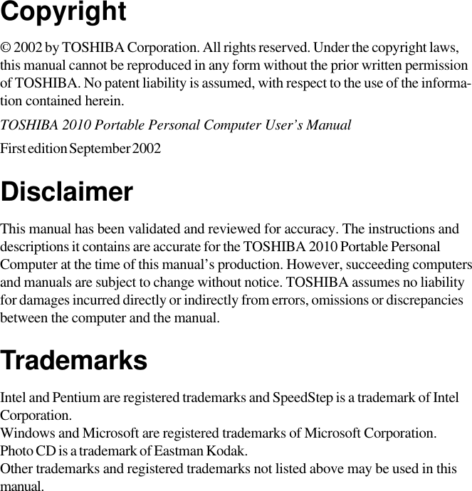 Copyright© 2002 by TOSHIBA Corporation. All rights reserved. Under the copyright laws,this manual cannot be reproduced in any form without the prior written permissionof TOSHIBA. No patent liability is assumed, with respect to the use of the informa-tion contained herein.TOSHIBA 2010 Portable Personal Computer User’s ManualFirst edition September 2002DisclaimerThis manual has been validated and reviewed for accuracy. The instructions anddescriptions it contains are accurate for the TOSHIBA 2010 Portable PersonalComputer at the time of this manual’s production. However, succeeding computersand manuals are subject to change without notice. TOSHIBA assumes no liabilityfor damages incurred directly or indirectly from errors, omissions or discrepanciesbetween the computer and the manual.TrademarksIntel and Pentium are registered trademarks and SpeedStep is a trademark of IntelCorporation.Windows and Microsoft are registered trademarks of Microsoft Corporation.Photo CD is a trademark of Eastman Kodak.Other trademarks and registered trademarks not listed above may be used in thismanual.