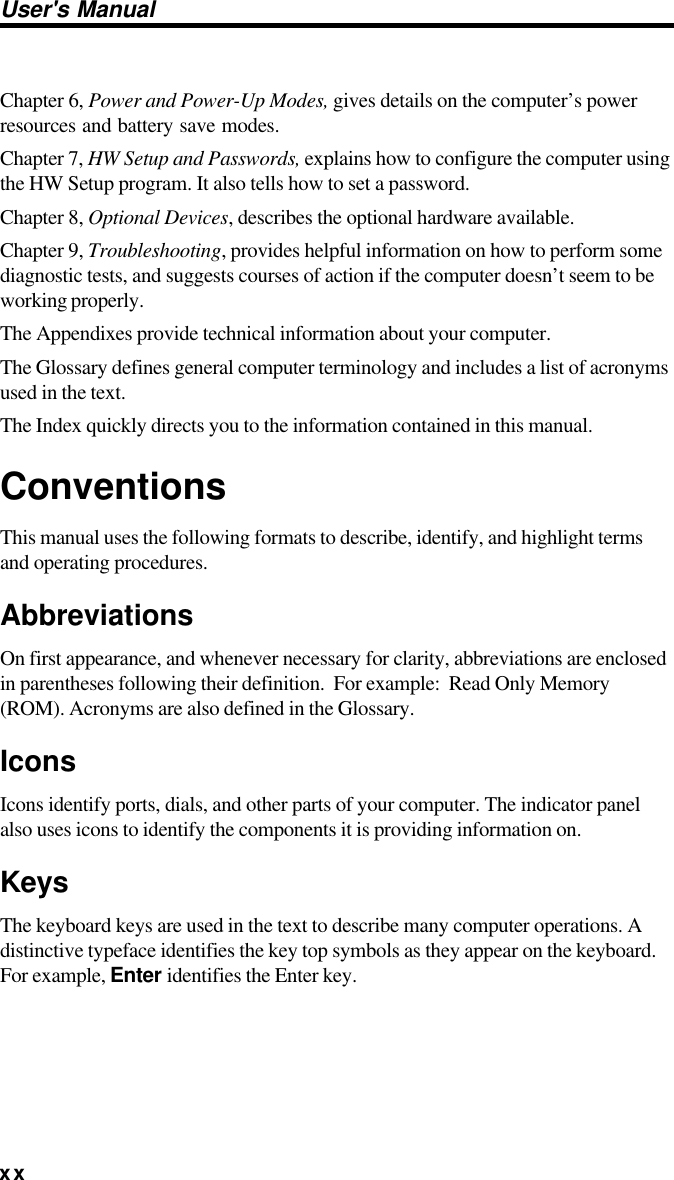 xxUser&apos;s ManualChapter 6, Power and Power-Up Modes, gives details on the computer’s powerresources and battery save modes.Chapter 7, HW Setup and Passwords, explains how to configure the computer usingthe HW Setup program. It also tells how to set a password.Chapter 8, Optional Devices, describes the optional hardware available.Chapter 9, Troubleshooting, provides helpful information on how to perform somediagnostic tests, and suggests courses of action if the computer doesn’t seem to beworking properly.The Appendixes provide technical information about your computer.The Glossary defines general computer terminology and includes a list of acronymsused in the text.The Index quickly directs you to the information contained in this manual.ConventionsThis manual uses the following formats to describe, identify, and highlight termsand operating procedures.AbbreviationsOn first appearance, and whenever necessary for clarity, abbreviations are enclosedin parentheses following their definition.  For example:  Read Only Memory(ROM). Acronyms are also defined in the Glossary.IconsIcons identify ports, dials, and other parts of your computer. The indicator panelalso uses icons to identify the components it is providing information on.KeysThe keyboard keys are used in the text to describe many computer operations. Adistinctive typeface identifies the key top symbols as they appear on the keyboard.For example, Enter identifies the Enter key.