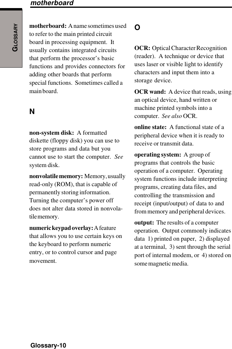 GLOSSARYGlossary-10motherboard:  A name sometimes usedto refer to the main printed circuitboard in processing equipment.  Itusually contains integrated circuitsthat perform the processor’s basicfunctions and provides connectors foradding other boards that performspecial functions.  Sometimes called amain board.Nnon-system disk:  A formatteddiskette (floppy disk) you can use tostore programs and data but youcannot use to start the computer.  Seesystem disk.nonvolatile memory:  Memory, usuallyread-only (ROM), that is capable ofpermanently storing information.Turning the computer’s power offdoes not alter data stored in nonvola-tile memory.numeric keypad overlay: A featurethat allows you to use certain keys onthe keyboard to perform numericentry, or to control cursor and pagemovement.OOCR:  Optical Character Recognition(reader).  A technique or device thatuses laser or visible light to identifycharacters and input them into astorage device.OCR wand:  A device that reads, usingan optical device, hand written ormachine printed symbols into acomputer.  See also OCR.online state:  A functional state of aperipheral device when it is ready toreceive or transmit data.operating system:  A group ofprograms that controls the basicoperation of a computer.  Operatingsystem functions include interpretingprograms, creating data files, andcontrolling the transmission andreceipt (input/output) of data to andfrom memory and peripheral devices.output:  The results of a computeroperation.  Output commonly indicatesdata  1) printed on paper,  2) displayedat a terminal,  3) sent through the serialport of internal modem, or  4) stored onsome magnetic media.motherboard