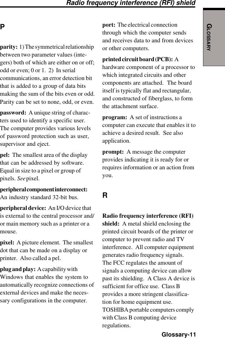 GLOSSARY  Glossary-11Pparity:  1) The symmetrical relationshipbetween two parameter values (inte-gers) both of which are either on or off;odd or even; 0 or 1.  2)  In serialcommunications, an error detection bitthat is added to a group of data bitsmaking the sum of the bits even or odd.Parity can be set to none, odd, or even.password:  A unique string of charac-ters used to identify a specific user.The computer provides various levelsof password protection such as user,supervisor and eject.pel:  The smallest area of the displaythat can be addressed by software.Equal in size to a pixel or group ofpixels.  See pixel.peripheral component interconnect:An industry standard 32-bit bus.peripheral device:  An I/O device thatis external to the central processor and/or main memory such as a printer or amouse.pixel:  A picture element.  The smallestdot that can be made on a display orprinter.  Also called a pel.plug and play:  A capability withWindows that enables the system toautomatically recognize connections ofexternal devices and make the neces-sary configurations in the computer.port:  The electrical connectionthrough which the computer sendsand receives data to and from devicesor other computers.printed circuit board (PCB):  Ahardware component of a processor towhich integrated circuits and othercomponents are attached.  The boarditself is typically flat and rectangular,and constructed of fiberglass, to formthe attachment surface.program:  A set of instructions acomputer can execute that enables it toachieve a desired result.  See alsoapplication.prompt:  A message the computerprovides indicating it is ready for orrequires information or an action fromyou.RRadio frequency interference (RFI)shield:  A metal shield enclosing theprinted circuit boards of the printer orcomputer to prevent radio and TVinterference.  All computer equipmentgenerates radio frequency signals.The FCC regulates the amount ofsignals a computing device can allowpast its shielding.  A Class A device issufficient for office use.  Class Bprovides a more stringent classifica-tion for home equipment use.TOSHIBA portable computers complywith Class B computing deviceregulations.Radio frequency interference (RFI) shield