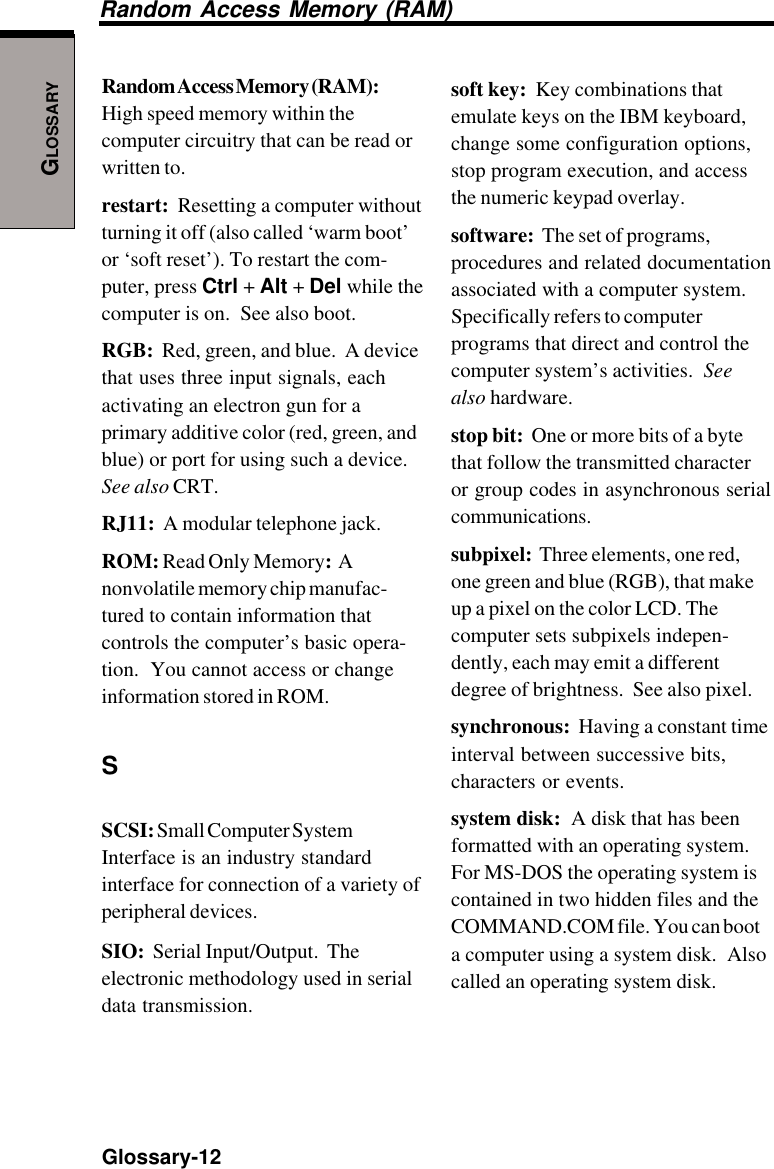 GLOSSARYGlossary-12soft key:  Key combinations thatemulate keys on the IBM keyboard,change some configuration options,stop program execution, and accessthe numeric keypad overlay.software:  The set of programs,procedures and related documentationassociated with a computer system.Specifically refers to computerprograms that direct and control thecomputer system’s activities.  Seealso hardware.stop bit:  One or more bits of a bytethat follow the transmitted characteror group codes in asynchronous serialcommunications.subpixel:  Three elements, one red,one green and blue (RGB), that makeup a pixel on the color LCD. Thecomputer sets subpixels indepen-dently, each may emit a differentdegree of brightness.  See also pixel.synchronous:  Having a constant timeinterval between successive bits,characters or events.system disk:  A disk that has beenformatted with an operating system.For MS-DOS the operating system iscontained in two hidden files and theCOMMAND.COM file. You can boota computer using a system disk.  Alsocalled an operating system disk.Random Access Memory (RAM)Random Access Memory (RAM):High speed memory within thecomputer circuitry that can be read orwritten to.restart:  Resetting a computer withoutturning it off (also called ‘warm boot’or ‘soft reset’). To restart the com-puter, press Ctrl + Alt + Del while thecomputer is on.  See also boot.RGB:  Red, green, and blue.  A devicethat uses three input signals, eachactivating an electron gun for aprimary additive color (red, green, andblue) or port for using such a device.See also CRT.RJ11:  A modular telephone jack.ROM: Read Only Memory:  Anonvolatile memory chip manufac-tured to contain information thatcontrols the computer’s basic opera-tion.  You cannot access or changeinformation stored in ROM.SSCSI: Small Computer SystemInterface is an industry standardinterface for connection of a variety ofperipheral devices.SIO:  Serial Input/Output.  Theelectronic methodology used in serialdata transmission.