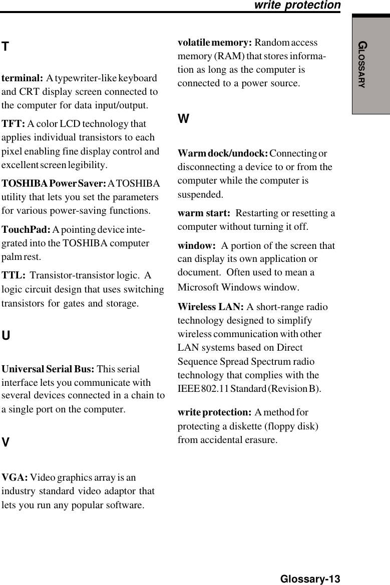 GLOSSARY  Glossary-13Tterminal:  A typewriter-like keyboardand CRT display screen connected tothe computer for data input/output.TFT: A color LCD technology thatapplies individual transistors to eachpixel enabling fine display control andexcellent screen legibility.TOSHIBA Power Saver: A TOSHIBAutility that lets you set the parametersfor various power-saving functions.TouchPad: A pointing device inte-grated into the TOSHIBA computerpalm rest.TTL:  Transistor-transistor logic.  Alogic circuit design that uses switchingtransistors for gates and storage.UUniversal Serial Bus: This serialinterface lets you communicate withseveral devices connected in a chain toa single port on the computer.VVGA: Video graphics array is anindustry standard video adaptor thatlets you run any popular software.write protectionvolatile memory:  Random accessmemory (RAM) that stores informa-tion as long as the computer isconnected to a power source.WWarm dock/undock: Connecting ordisconnecting a device to or from thecomputer while the computer issuspended.warm start:  Restarting or resetting acomputer without turning it off.window:  A portion of the screen thatcan display its own application ordocument.  Often used to mean aMicrosoft Windows window.Wireless LAN: A short-range radiotechnology designed to simplifywireless communication with otherLAN systems based on DirectSequence Spread Spectrum radiotechnology that complies with theIEEE 802.11 Standard (Revision B).write protection:  A method forprotecting a diskette (floppy disk)from accidental erasure.