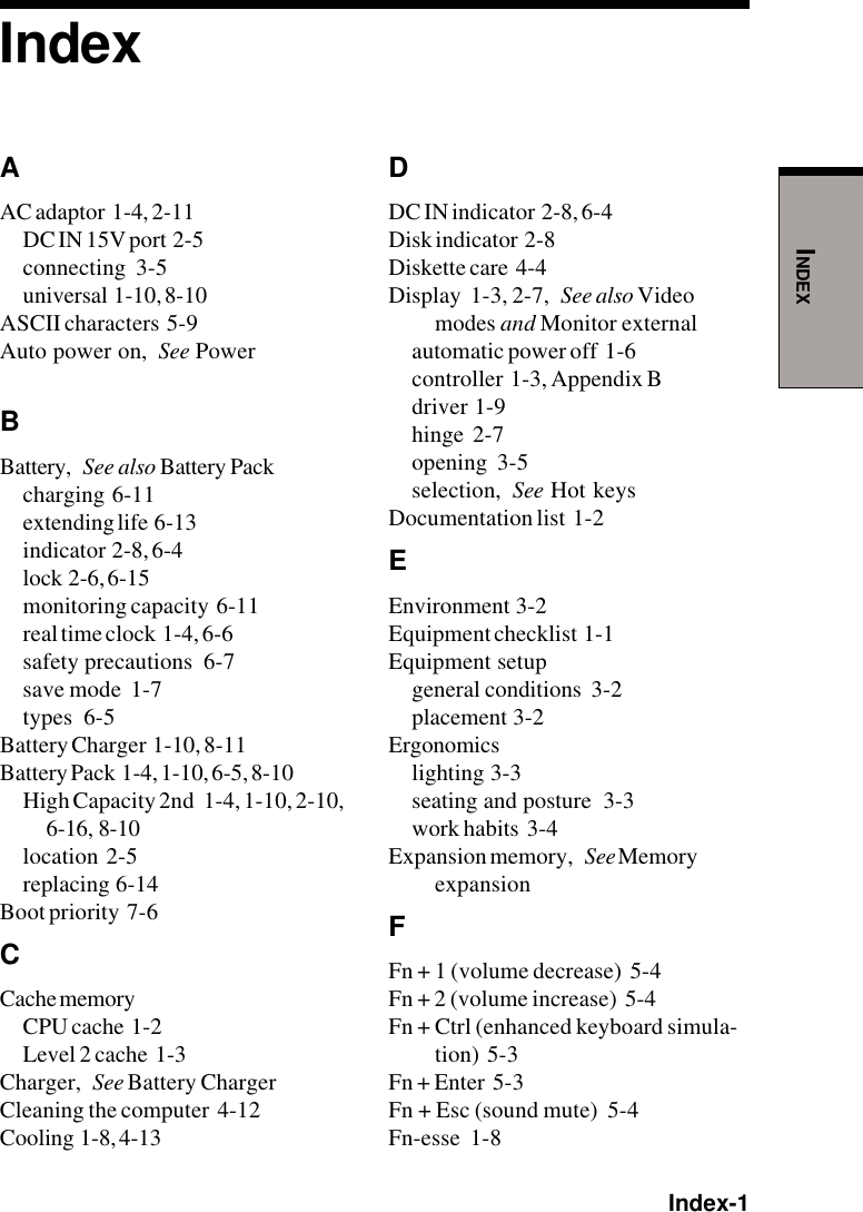 Index-1INDEXIndexAAC adaptor  1-4, 2-11DC IN 15V port  2-5connecting  3-5universal  1-10, 8-10ASCII characters  5-9Auto power on, See PowerBBattery, See also Battery Packcharging  6-11extending life  6-13indicator  2-8, 6-4lock  2-6, 6-15monitoring capacity  6-11real time clock  1-4, 6-6safety precautions  6-7save mode  1-7types  6-5Battery Charger  1-10, 8-11Battery Pack  1-4, 1-10, 6-5, 8-10High Capacity 2nd   1-4, 1-10, 2-10,6-16,  8-10location  2-5replacing  6-14Boot priority  7-6CCache memoryCPU cache  1-2Level 2 cache  1-3Charger, See Battery ChargerCleaning the computer  4-12Cooling  1-8, 4-13DDC IN indicator  2-8, 6-4Disk indicator  2-8Diskette care  4-4Display  1-3, 2-7, See also Videomodes and Monitor externalautomatic power off  1-6controller  1-3, Appendix Bdriver  1-9hinge  2-7opening  3-5selection, See Hot keysDocumentation list  1-2EEnvironment  3-2Equipment checklist  1-1Equipment setupgeneral conditions  3-2placement  3-2Ergonomicslighting  3-3seating and posture  3-3work habits  3-4Expansion memory, See MemoryexpansionFFn + 1 (volume decrease)  5-4Fn + 2 (volume increase)  5-4Fn + Ctrl (enhanced keyboard simula-tion)  5-3Fn + Enter  5-3Fn + Esc (sound mute)  5-4Fn-esse  1-8