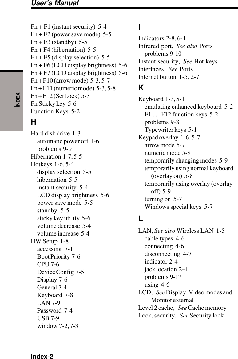 Index-2User&apos;s ManualINDEXFn + F1 (instant security)  5-4Fn + F2 (power save mode)  5-5Fn + F3 (standby)  5-5Fn + F4 (hibernation)  5-5Fn + F5 (display selection)  5-5Fn + F6 (LCD display brightness)  5-6Fn + F7 (LCD display brightness)  5-6Fn + F10 (arrow mode)  5-3, 5-7Fn + F11 (numeric mode)  5-3, 5-8Fn + F12 (ScrLock)  5-3Fn Sticky key  5-6Function Keys  5-2HHard disk drive  1-3automatic power off  1-6problems  9-9Hibernation  1-7, 5-5Hotkeys  1-6, 5-4display selection  5-5hibernation  5-5instant security  5-4LCD display brightness  5-6power save mode  5-5standby  5-5sticky key utility  5-6volume decrease  5-4volume increase  5-4HW Setup  1-8accessing  7-1Boot Priority  7-6CPU  7-6Device Config  7-5Display  7-6General  7-4Keyboard  7-8LAN  7-9Password  7-4USB  7-9window  7-2, 7-3IIndicators  2-8, 6-4Infrared port, See also Portsproblems  9-10Instant security, See Hot keysInterfaces, See PortsInternet button  1-5, 2-7KKeyboard  1-3, 5-1emulating enhanced keyboard  5-2F1 . . . F12 function keys  5-2problems  9-8Typewriter keys  5-1Keypad overlay  1-6, 5-7arrow mode  5-7numeric mode  5-8temporarily changing modes  5-9temporarily using normal keyboard(overlay on)  5-8temporarily using overlay (overlayoff)  5-9turning on  5-7Windows special keys  5-7LLAN, See also Wireless LAN  1-5cable types  4-6connecting  4-6disconnecting  4-7indicator  2-4jack location  2-4problems  9-17using  4-6LCD, See Display, Video modes andMonitor externalLevel 2 cache, See Cache memoryLock, security, See Security lock