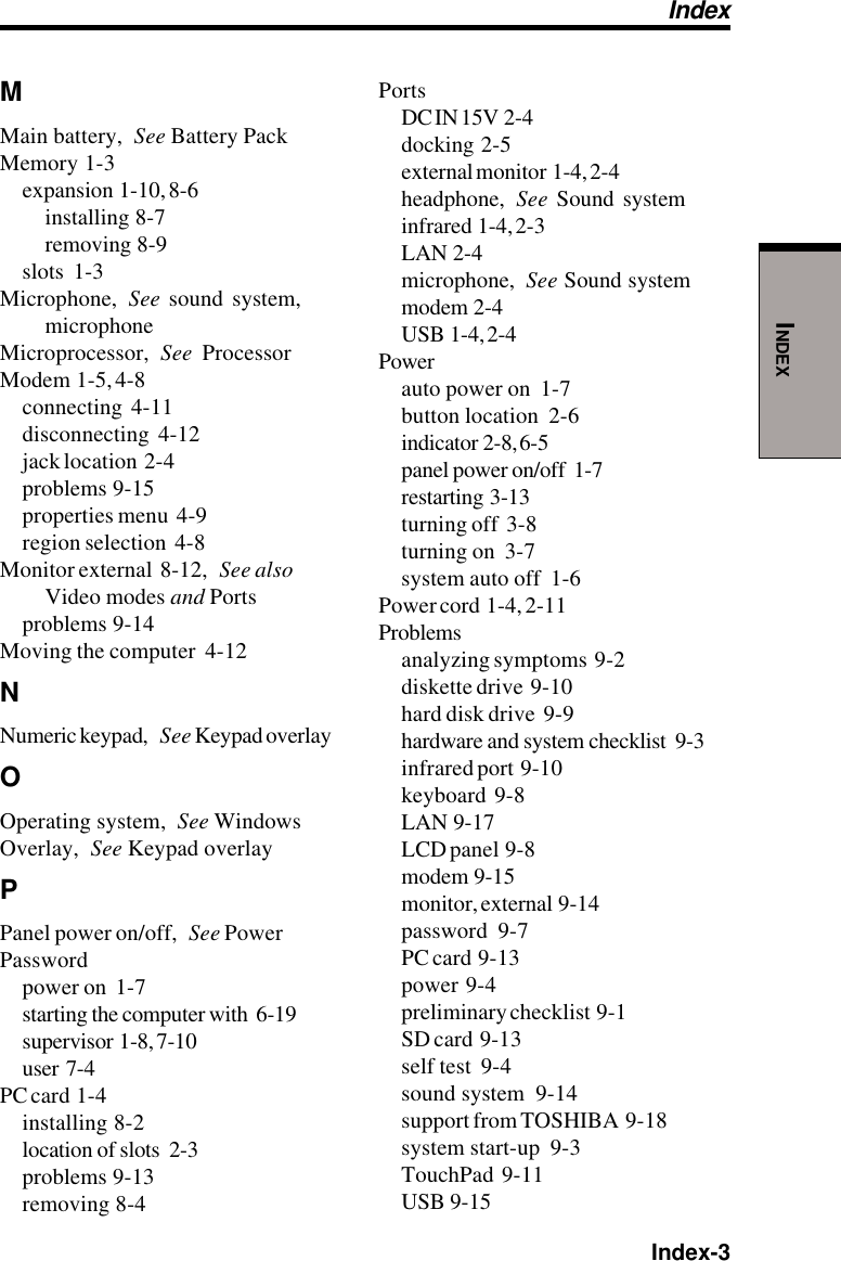  Index-3INDEXMMain battery, See Battery PackMemory  1-3expansion  1-10, 8-6installing  8-7removing  8-9slots  1-3Microphone, See sound system,microphoneMicroprocessor, See ProcessorModem  1-5, 4-8connecting  4-11disconnecting  4-12jack location  2-4problems  9-15properties menu  4-9region selection  4-8Monitor external  8-12, See alsoVideo modes and Portsproblems  9-14Moving the computer  4-12NNumeric keypad, See Keypad overlayOOperating system, See WindowsOverlay, See Keypad overlayPPanel power on/off, See PowerPasswordpower on  1-7starting the computer with  6-19supervisor  1-8, 7-10user  7-4PC card  1-4installing  8-2location of slots  2-3problems  9-13removing  8-4PortsDC IN 15V  2-4docking  2-5external monitor  1-4, 2-4headphone, See Sound systeminfrared  1-4, 2-3LAN  2-4microphone, See Sound systemmodem  2-4USB  1-4, 2-4Powerauto power on  1-7button location  2-6indicator  2-8, 6-5panel power on/off  1-7restarting  3-13turning off  3-8turning on  3-7system auto off  1-6Power cord  1-4, 2-11Problemsanalyzing symptoms  9-2diskette drive  9-10hard disk drive  9-9hardware and system checklist  9-3infrared port  9-10keyboard  9-8LAN  9-17LCD panel  9-8modem  9-15monitor, external  9-14password  9-7PC card  9-13power  9-4preliminary checklist  9-1SD card  9-13self test  9-4sound system  9-14support from TOSHIBA  9-18system start-up  9-3TouchPad  9-11USB  9-15Index