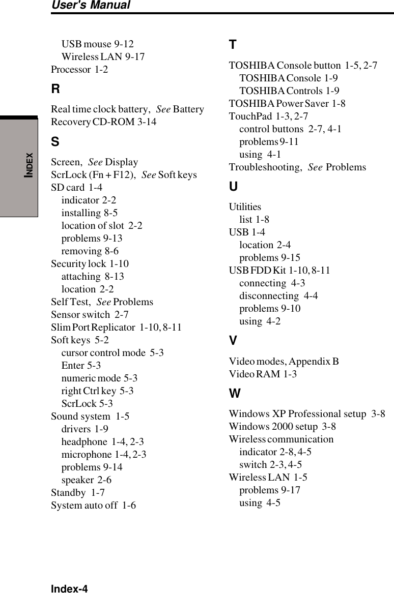 Index-4User&apos;s ManualINDEXUSB mouse  9-12Wireless LAN  9-17Processor  1-2RReal time clock battery, See BatteryRecovery CD-ROM  3-14SScreen, See DisplayScrLock (Fn + F12), See Soft keysSD card  1-4indicator  2-2installing  8-5location of slot  2-2problems  9-13removing  8-6Security lock  1-10attaching  8-13location  2-2Self Test, See ProblemsSensor switch  2-7Slim Port Replicator   1-10, 8-11Soft keys  5-2cursor control mode  5-3Enter  5-3numeric mode  5-3right Ctrl key  5-3ScrLock  5-3Sound system  1-5drivers  1-9headphone  1-4, 2-3microphone  1-4, 2-3problems  9-14speaker  2-6Standby  1-7System auto off  1-6TTOSHIBA Console button  1-5, 2-7TOSHIBA Console  1-9TOSHIBA Controls  1-9TOSHIBA Power Saver  1-8TouchPad  1-3, 2-7control buttons  2-7, 4-1problems 9-11using  4-1Troubleshooting, See ProblemsUUtilitieslist  1-8USB  1-4location  2-4problems  9-15USB FDD Kit  1-10, 8-11connecting  4-3disconnecting  4-4problems  9-10using  4-2VVideo modes, Appendix BVideo RAM  1-3WWindows XP Professional setup  3-8Windows 2000 setup  3-8Wireless communicationindicator  2-8, 4-5switch  2-3, 4-5Wireless LAN  1-5problems  9-17using  4-5