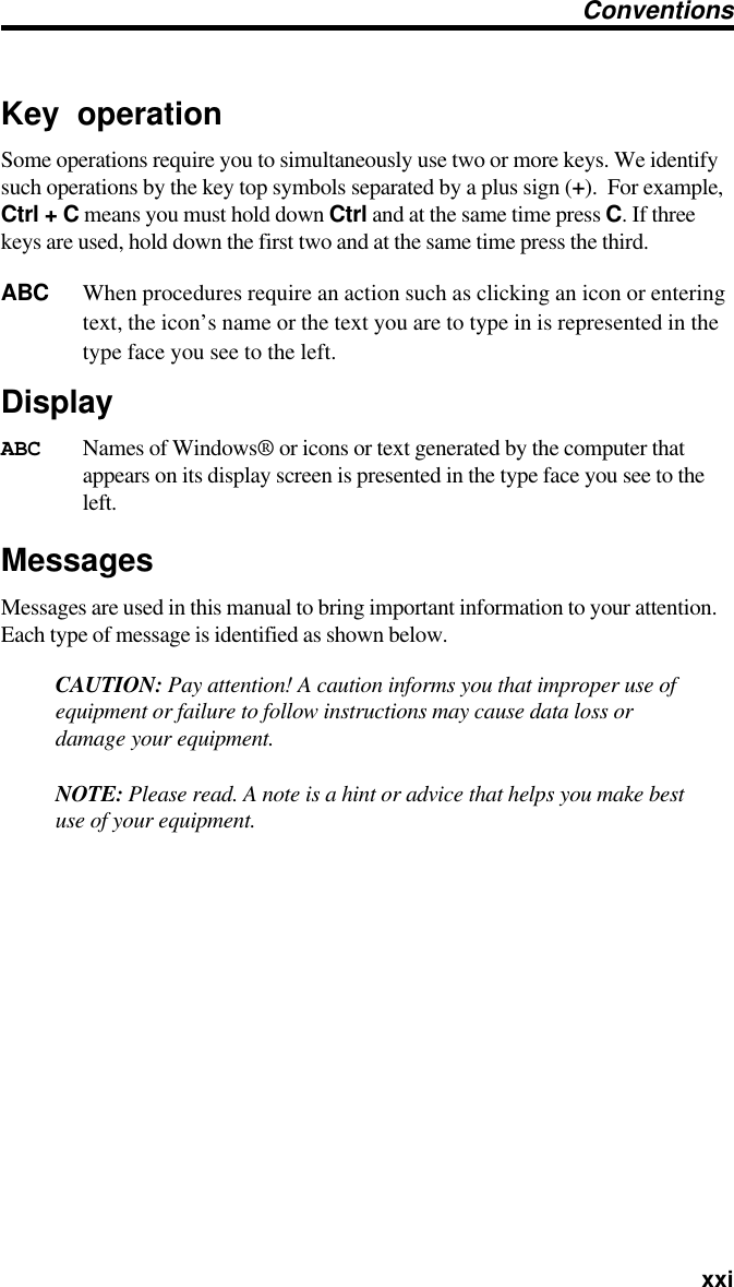   xxiKey operationSome operations require you to simultaneously use two or more keys. We identifysuch operations by the key top symbols separated by a plus sign (+).  For example,Ctrl + C means you must hold down Ctrl and at the same time press C. If threekeys are used, hold down the first two and at the same time press the third.ABC When procedures require an action such as clicking an icon or enteringtext, the icon’s name or the text you are to type in is represented in thetype face you see to the left.DisplayABC Names of Windows® or icons or text generated by the computer thatappears on its display screen is presented in the type face you see to theleft.MessagesMessages are used in this manual to bring important information to your attention.Each type of message is identified as shown below.CAUTION: Pay attention! A caution informs you that improper use ofequipment or failure to follow instructions may cause data loss ordamage your equipment.NOTE: Please read. A note is a hint or advice that helps you make bestuse of your equipment.Conventions