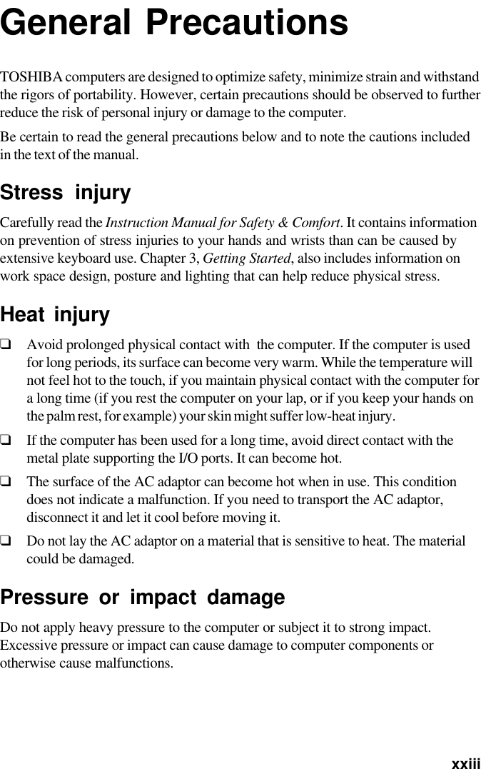   xxiiiGeneral PrecautionsTOSHIBA computers are designed to optimize safety, minimize strain and withstandthe rigors of portability. However, certain precautions should be observed to furtherreduce the risk of personal injury or damage to the computer.Be certain to read the general precautions below and to note the cautions includedin the text of the manual.Stress injuryCarefully read the Instruction Manual for Safety &amp; Comfort. It contains informationon prevention of stress injuries to your hands and wrists than can be caused byextensive keyboard use. Chapter 3, Getting Started, also includes information onwork space design, posture and lighting that can help reduce physical stress.Heat injury❑Avoid prolonged physical contact with  the computer. If the computer is usedfor long periods, its surface can become very warm. While the temperature willnot feel hot to the touch, if you maintain physical contact with the computer fora long time (if you rest the computer on your lap, or if you keep your hands onthe palm rest, for example) your skin might suffer low-heat injury.❑If the computer has been used for a long time, avoid direct contact with themetal plate supporting the I/O ports. It can become hot.❑The surface of the AC adaptor can become hot when in use. This conditiondoes not indicate a malfunction. If you need to transport the AC adaptor,disconnect it and let it cool before moving it.❑Do not lay the AC adaptor on a material that is sensitive to heat. The materialcould be damaged.Pressure or impact damageDo not apply heavy pressure to the computer or subject it to strong impact.Excessive pressure or impact can cause damage to computer components orotherwise cause malfunctions.