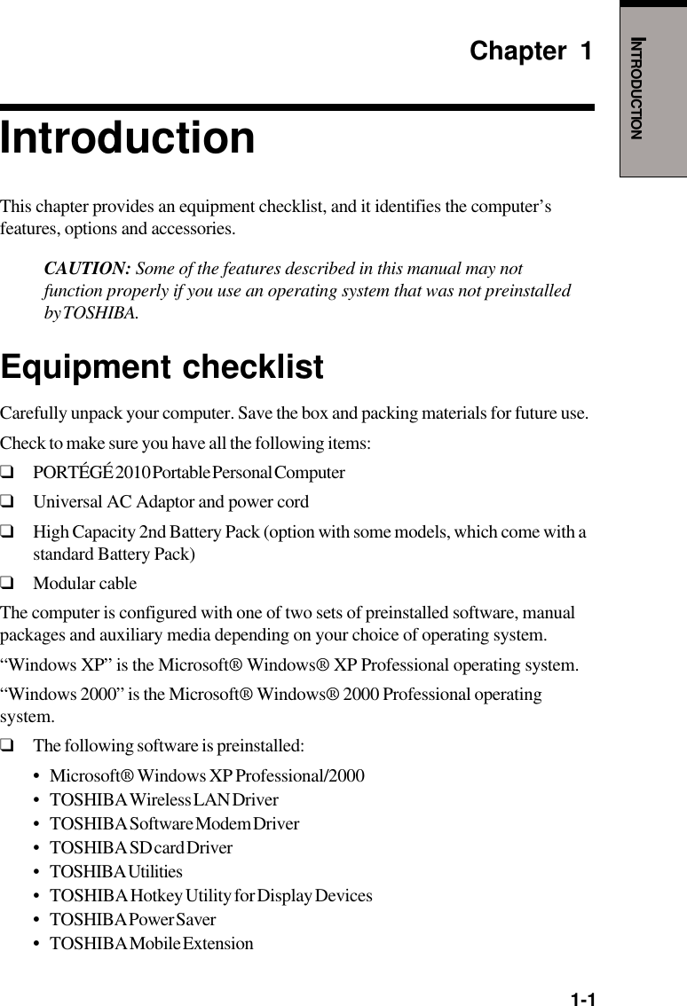   1-1INTRODUCTIONChapter 1IntroductionThis chapter provides an equipment checklist, and it identifies the computer’sfeatures, options and accessories.CAUTION: Some of the features described in this manual may notfunction properly if you use an operating system that was not preinstalledby TOSHIBA.Equipment checklistCarefully unpack your computer. Save the box and packing materials for future use.Check to make sure you have all the following items:❑PORTÉGÉ 2010 Portable Personal Computer❑Universal AC Adaptor and power cord❑High Capacity 2nd Battery Pack (option with some models, which come with astandard Battery Pack)❑Modular cableThe computer is configured with one of two sets of preinstalled software, manualpackages and auxiliary media depending on your choice of operating system.“Windows XP” is the Microsoft® Windows® XP Professional operating system.“Windows 2000” is the Microsoft® Windows® 2000 Professional operatingsystem.❑The following software is preinstalled:•Microsoft® Windows XP Professional/2000• TOSHIBA Wireless LAN Driver• TOSHIBA Software Modem Driver• TOSHIBA SD card Driver• TOSHIBA Utilities• TOSHIBA Hotkey Utility for Display Devices•TOSHIBA Power Saver•TOSHIBA Mobile Extension