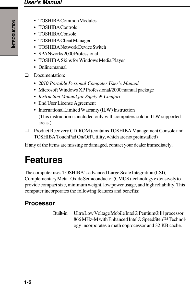 1-2User&apos;s ManualINTRODUCTION•TOSHIBA Common Modules• TOSHIBA Controls• TOSHIBA Console• TOSHIBA Client Manager• TOSHIBA Network Device Switch•SPANworks 2000 Professional• TOSHIBA Skins for Windows Media Player•Online manual❑Documentation:•2010 Portable Personal Computer User’s Manual•Microsoft Windows XP Professional/2000 manual package•Instruction Manual for Safety &amp; Comfort•End User License Agreement•International Limited Warranty (ILW) Instruction(This instruction is included only with computers sold in ILW supportedareas.)❑Product Recovery CD-ROM (contains TOSHIBA Management Console andTOSHIBA TouchPad On/Off Utility, which are not preinstalled)If any of the items are missing or damaged, contact your dealer immediately.FeaturesThe computer uses TOSHIBA’s advanced Large Scale Integration (LSI),Complementary Metal-Oxide Semiconductor (CMOS) technology extensively toprovide compact size, minimum weight, low power usage, and high reliability. Thiscomputer incorporates the following features and benefits:ProcessorBuilt-in Ultra Low Voltage Mobile Intel® Pentium® III processor866 MHz-M with Enhanced Intel® SpeedStep™ Technol-ogy incorporates a math coprocessor and 32 KB cache.