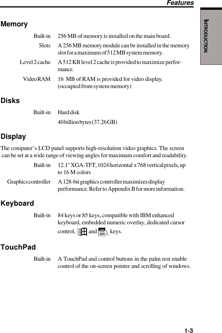   1-3INTRODUCTIONMemoryBuilt-in 256 MB of memory is installed on the main board.Slots A 256 MB memory module can be installed in the memoryslot for a maximum of 512 MB system memory.Level 2 cache A 512 KB level 2 cache is provided to maximize perfor-mance.Video RAM 16  MB of RAM is provided for video display.(occupied from system memory)Disks Built-in Hard disk40 billion bytes (37.26 GB)DisplayThe computer’s LCD panel supports high-resolution video graphics. The screen can be set at a wide range of viewing angles for maximum comfort and readability.Built-in 12.1&quot; XGA-TFT, 1024 horizontal  x 768 vertical pixels, upto 16 M colorsGraphics controller A 128-bit graphics controller maximizes displayperformance. Refer to Appendix B for more information.KeyboardBuilt-in 84 keys or 85 keys, compatible with IBM enhancedkeyboard, embedded numeric overlay, dedicated cursorcontrol,   and   keys.TouchPadBuilt-in A TouchPad and control buttons in the palm rest enablecontrol of the on-screen pointer and scrolling of windows.Features