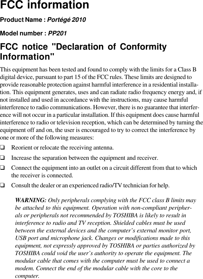 FCC informationProduct Name : Portégé 2010Model number : PP201FCC notice &quot;Declaration of ConformityInformation&quot;This equipment has been tested and found to comply with the limits for a Class Bdigital device, pursuant to part 15 of the FCC rules. These limits are designed toprovide reasonable protection against harmful interference in a residential installa-tion. This equipment generates, uses and can radiate radio frequency energy and, ifnot installed and used in accordance with the instructions, may cause harmfulinterference to radio communications. However, there is no guarantee that interfer-ence will not occur in a particular installation. If this equipment does cause harmfulinterference to radio or television reception, which can be determined by turning theequipment off and on, the user is encouraged to try to correct the interference byone or more of the following measures:❑Reorient or relocate the receiving antenna.❑Increase the separation between the equipment and receiver.❑Connect the equipment into an outlet on a circuit different from that to whichthe receiver is connected.❑Consult the dealer or an experienced radio/TV technician for help.WARNING: Only peripherals complying with the FCC class B limits maybe attached to this equipment. Operation with non-compliant peripher-als or peripherals not recommended by TOSHIBA is likely to result ininterference to radio and TV reception. Shielded cables must be usedbetween the external devices and the computer’s external monitor port,USB port and microphone jack. Changes or modifications made to thisequipment, not expressly approved by TOSHIBA or parties authorized byTOSHIBA could void the user’s authority to operate the equipment. Themodular cable that comes with the computer must be used to connect amodem. Connect the end of the modular cable with the core to thecomputer.
