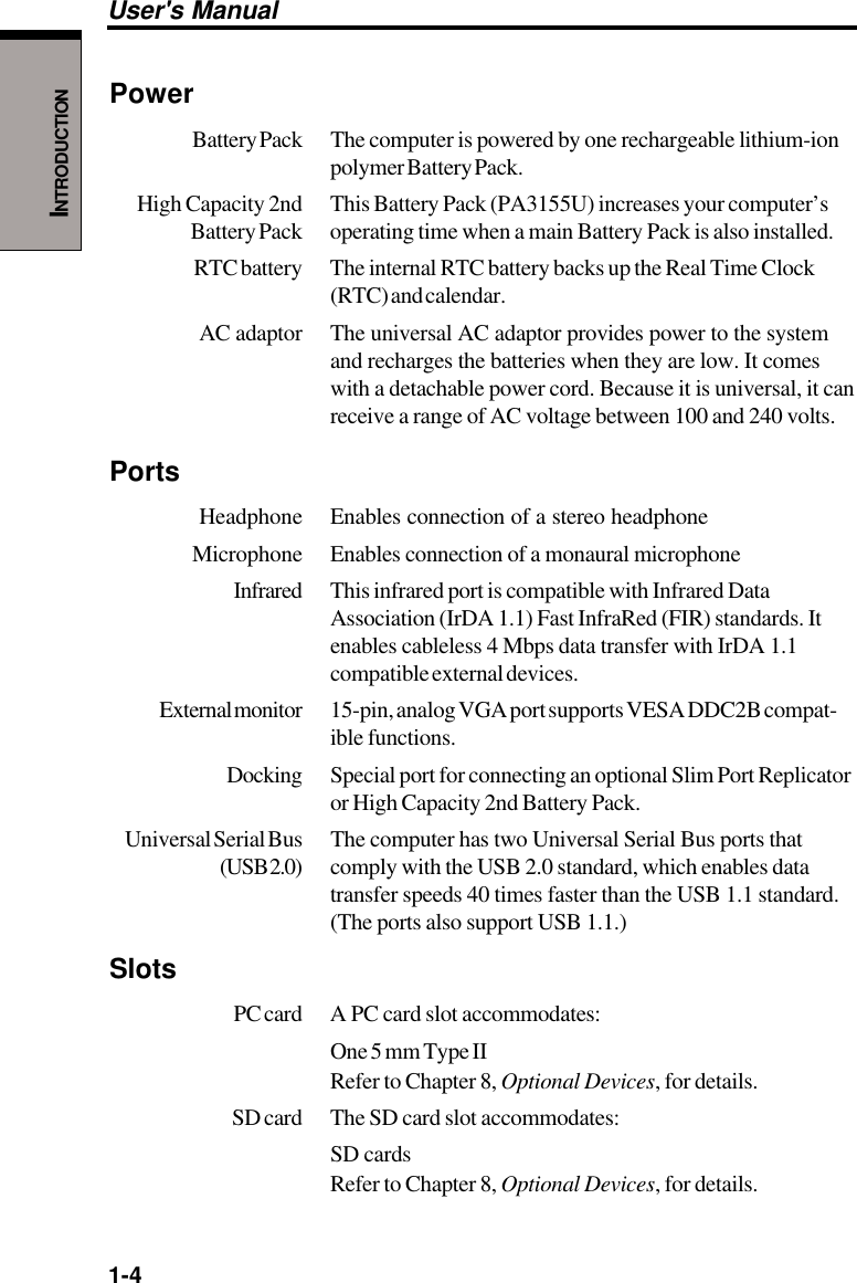 1-4User&apos;s ManualINTRODUCTIONPowerBattery Pack The  computer is powered by one rechargeable lithium-ionpolymer Battery Pack.High Capacity 2nd This Battery Pack (PA3155U) increases your computer’sBattery Pack operating time when a main Battery Pack is also installed.RTC battery The internal RTC battery backs up the Real Time Clock(RTC) and calendar.AC adaptor The universal AC adaptor provides power to the systemand recharges the batteries when they are low. It comeswith a detachable power cord. Because it is universal, it canreceive a range of AC voltage between 100 and 240 volts.PortsHeadphone Enables connection of a stereo headphoneMicrophone Enables connection of a monaural microphoneInfrared This infrared port is compatible with Infrared DataAssociation (IrDA 1.1) Fast InfraRed (FIR) standards. Itenables cableless 4 Mbps data transfer with IrDA 1.1compatible external devices.External monitor 15-pin, analog VGA port supports VESA DDC2B compat-ible functions.Docking Special port for connecting an optional Slim Port Replicatoror High Capacity 2nd Battery Pack.Universal Serial Bus The computer has two Universal Serial Bus ports that(USB 2.0) comply with the USB 2.0 standard, which enables datatransfer speeds 40 times faster than the USB 1.1 standard.(The ports also support USB 1.1.)SlotsPC card A PC card slot accommodates:One 5 mm Type IIRefer to Chapter 8, Optional Devices, for details.SD card The SD card slot accommodates:SD cardsRefer to Chapter 8, Optional Devices, for details.