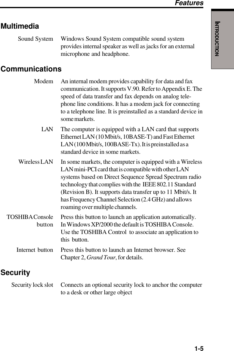   1-5INTRODUCTIONMultimediaSound System Windows Sound System compatible sound systemprovides internal speaker as well as jacks for an externalmicrophone and headphone.Communications Modem An internal modem provides capability for data and faxcommunication. It supports V.90. Refer to Appendix E. Thespeed of data transfer and fax depends on analog tele-phone line conditions. It has a modem jack for connectingto a telephone line. It is preinstalled as a standard device insome markets.LAN The computer is equipped with a LAN card that supportsEthernet LAN (10 Mbit/s, 10BASE-T) and Fast EthernetLAN (100 Mbit/s, 100BASE-Tx). It is preinstalled as astandard device in some markets.Wireless LAN In some markets, the computer is equipped with a WirelessLAN mini-PCI card that is compatible with other LANsystems based on Direct Sequence Spread Spectrum radiotechnology that complies with the  IEEE 802.11 Standard(Revision B). It supports data transfer up to 11 Mbit/s. Ithas Frequency Channel Selection (2.4 GHz) and allowsroaming over multiple channels.TOSHIBA Console Press this button to launch an application automatically.button In Windows XP/2000 the default is TOSHIBA Console.Use the TOSHIBA Control  to associate an application tothis button.Internet button Press this button to launch an Internet browser. SeeChapter 2, Grand Tour, for details.SecuritySecurity lock slot Connects an optional security lock to anchor the computerto a desk or other large objectFeatures