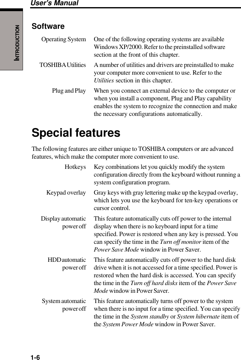 1-6User&apos;s ManualINTRODUCTIONSoftwareOperating System One of the following operating systems are availableWindows XP/2000. Refer to the preinstalled softwaresection at the front of this chapter.TOSHIBA Utilities A  number of utilities and drivers are preinstalled to makeyour computer more convenient to use. Refer to theUtilities section in this chapter.Plug and Play When you connect an external device to the computer orwhen you install a component, Plug and Play capabilityenables the system to recognize the connection and makethe necessary configurations automatically.Special featuresThe following features are either unique to TOSHIBA computers or are advancedfeatures, which make the computer more convenient to use.Hotkeys Key combinations let you quickly modify the systemconfiguration directly from the keyboard without running asystem configuration program.Keypad overlay Gray keys with gray lettering make up the keypad overlay,which lets you use the keyboard for ten-key operations orcursor control.Display automatic This feature automatically cuts off power to the internalpower off display when there is no keyboard input for a timespecified. Power is restored when any key is pressed. Youcan specify the time in the Turn off monitor item of thePower Save Mode window in Power Saver.HDD automatic This feature automatically cuts off power to the hard diskpower off drive when it is not accessed for a time specified. Power isrestored when the hard disk is accessed. You can specifythe time in the Turn off hard disks item of the Power SaveMode window in Power Saver.System automatic This feature automatically turns off power to the systempower off when there is no input for a time specified. You can specifythe time in the System standby or System hibernate item ofthe System Power Mode window in Power Saver.