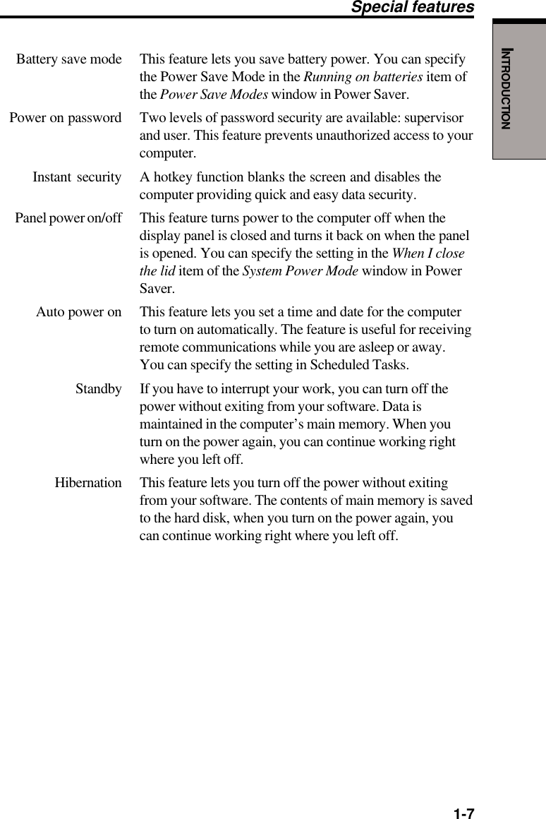   1-7INTRODUCTIONBattery save mode This feature lets you save battery power. You can specifythe Power Save Mode in the Running on batteries item ofthe Power Save Modes window in Power Saver.Power on password Two levels of password security are available: supervisorand user. This feature prevents unauthorized access to yourcomputer.Instant security A hotkey function blanks the screen and disables thecomputer providing quick and easy data security.Panel power on/off This feature turns power to the computer off when thedisplay panel is closed and turns it back on when the panelis opened. You can specify the setting in the When I closethe lid item of the System Power Mode window in PowerSaver.Auto power on This feature lets you set a time and date for the computerto turn on automatically. The feature is useful for receivingremote communications while you are asleep or away.You can specify the setting in Scheduled Tasks.Standby If you have to interrupt your work, you can turn off thepower without exiting from your software. Data ismaintained in the computer’s main memory. When youturn on the power again, you can continue working rightwhere you left off.Hibernation This feature lets you turn off the power without exitingfrom your software. The contents of main memory is savedto the hard disk, when you turn on the power again, youcan continue working right where you left off.Special features