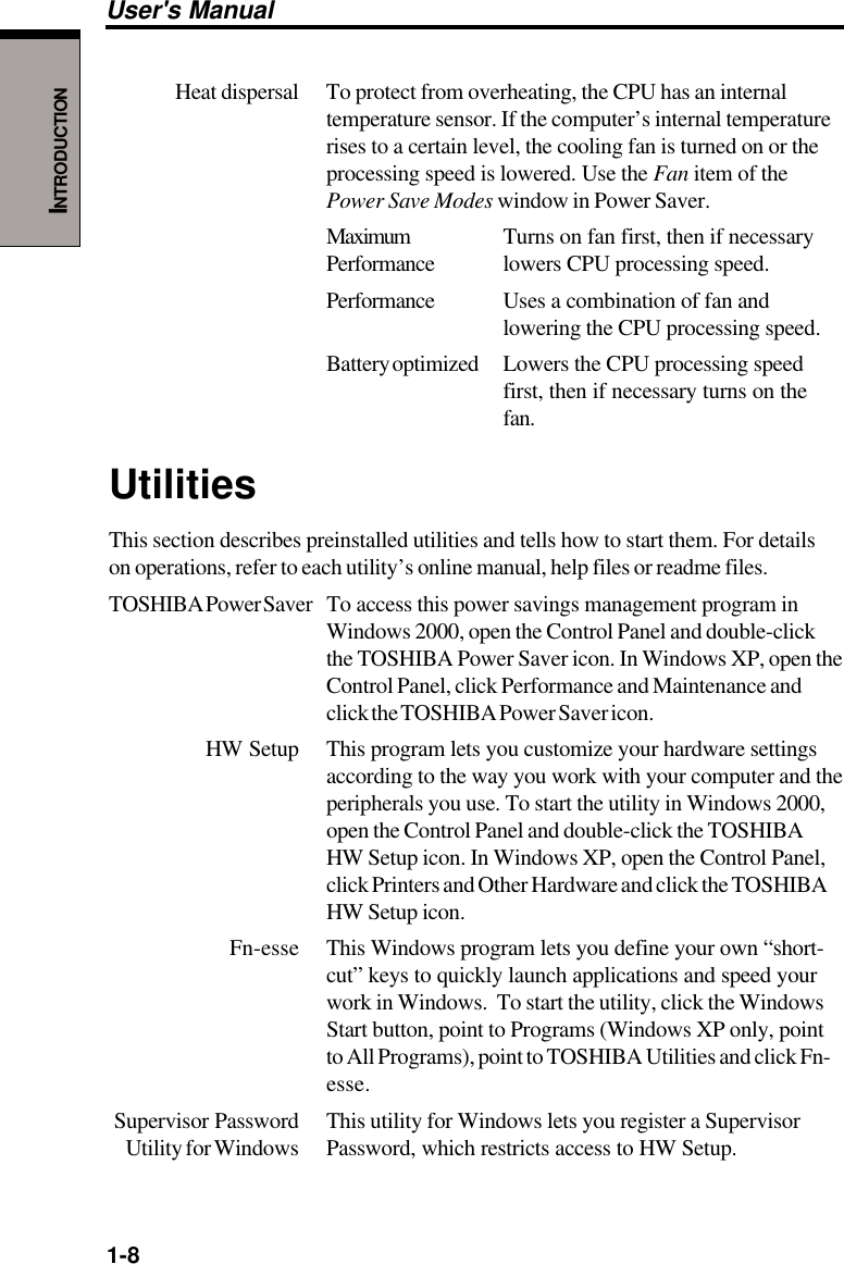 1-8User&apos;s ManualINTRODUCTIONHeat dispersal To protect from overheating, the CPU has an internaltemperature sensor. If the computer’s internal temperaturerises to a certain level, the cooling fan is turned on or theprocessing speed is lowered. Use the Fan item of thePower Save Modes window in Power Saver.Maximum Turns on fan first, then if necessaryPerformance lowers CPU processing speed.Performance Uses a combination of fan andlowering the CPU processing speed.Battery optimized Lowers the CPU processing speedfirst, then if necessary turns on thefan.UtilitiesThis section describes preinstalled utilities and tells how to start them. For detailson operations, refer to each utility’s online manual, help files or readme files.TOSHIBA Power Saver To access this power savings management program inWindows 2000, open the Control Panel and double-clickthe TOSHIBA Power Saver icon. In Windows XP, open theControl Panel, click Performance and Maintenance andclick the TOSHIBA Power Saver icon.HW Setup This program lets you customize your hardware settingsaccording to the way you work with your computer and theperipherals you use. To start the utility in Windows 2000,open the Control Panel and double-click the TOSHIBAHW Setup icon. In Windows XP, open the Control Panel,click Printers and Other Hardware and click the TOSHIBAHW Setup icon.Fn-esse This Windows program lets you define your own “short-cut” keys to quickly launch applications and speed yourwork in Windows.  To start the utility, click the WindowsStart button, point to Programs (Windows XP only, pointto All Programs), point to TOSHIBA Utilities and click Fn-esse.Supervisor Password This utility for Windows lets you register a SupervisorUtility for Windows Password, which restricts access to HW Setup.