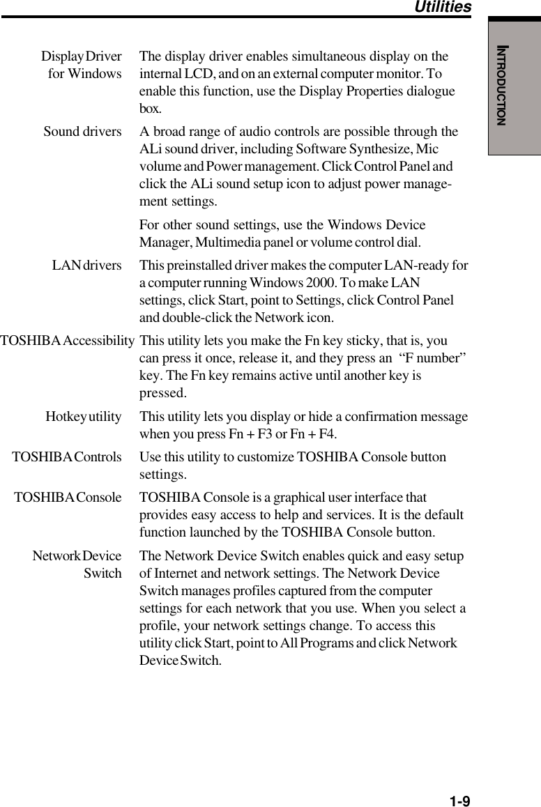   1-9INTRODUCTIONDisplay Driver The display driver enables simultaneous display on the for Windows internal LCD, and on an external computer monitor. Toenable this function, use the Display Properties dialoguebox.Sound drivers A broad range of audio controls are possible through theALi sound driver, including Software Synthesize, Micvolume and Power management. Click Control Panel andclick the ALi sound setup icon to adjust power manage-ment settings.For other sound settings, use the Windows DeviceManager, Multimedia panel or volume control dial.LAN drivers This preinstalled driver makes the computer LAN-ready fora computer running Windows 2000. To make LANsettings, click Start, point to Settings, click Control Paneland double-click the Network icon.TOSHIBA Accessibility This  utility lets you make the Fn key sticky, that is, youcan press it once, release it, and they press an  “F number”key. The Fn key remains active until another key ispressed.Hotkey utility This utility lets you display or hide a confirmation messagewhen you press Fn + F3 or Fn + F4.TOSHIBA Controls Use this utility to customize TOSHIBA Console buttonsettings.TOSHIBA Console TOSHIBA Console is a graphical user interface thatprovides easy access to help and services. It is the defaultfunction launched by the TOSHIBA Console button.Network Device The Network Device Switch enables quick and easy setupSwitch of Internet and network settings. The Network DeviceSwitch manages profiles captured from the computersettings for each network that you use. When you select aprofile, your network settings change. To access thisutility click Start, point to All Programs and click NetworkDevice Switch.Utilities