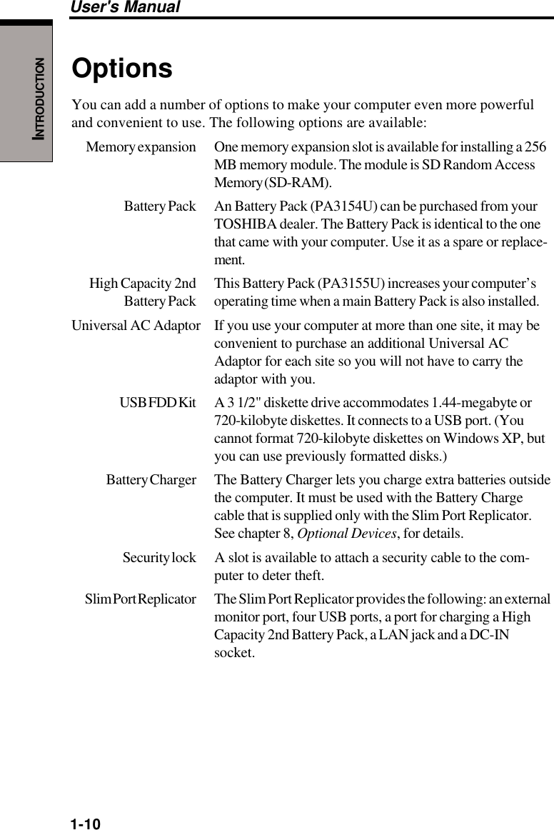 1-10User&apos;s ManualINTRODUCTIONOptionsYou can add a number of options to make your computer even more powerfuland convenient to use. The following options are available:Memory expansion One memory expansion slot is available for installing a 256MB memory module. The module is SD Random AccessMemory (SD-RAM).Battery Pack An Battery Pack (PA3154U) can be purchased from yourTOSHIBA dealer. The Battery Pack is identical to the onethat came with your computer. Use it as a spare or replace-ment.High Capacity 2nd This Battery Pack (PA3155U) increases your computer’sBattery Pack operating time when a main Battery Pack is also installed.Universal AC Adaptor If you use your computer at more than one site, it may beconvenient to purchase an additional Universal ACAdaptor for each site so you will not have to carry theadaptor with you.USB FDD Kit A  3  1/2&quot; diskette drive accommodates 1.44-megabyte or720-kilobyte diskettes. It connects to a USB port. (Youcannot format 720-kilobyte diskettes on Windows XP, butyou can use previously formatted disks.)Battery Charger The Battery Charger lets you charge extra batteries outsidethe computer. It must be used with the Battery Chargecable that is supplied only with the Slim Port Replicator.See chapter 8, Optional Devices, for details.Security lock A slot  is available to attach a security cable to the com-puter to deter theft.Slim Port Replicator The Slim Port Replicator provides the following: an externalmonitor port, four USB ports, a port for charging a HighCapacity 2nd Battery Pack, a LAN jack and a DC-INsocket.