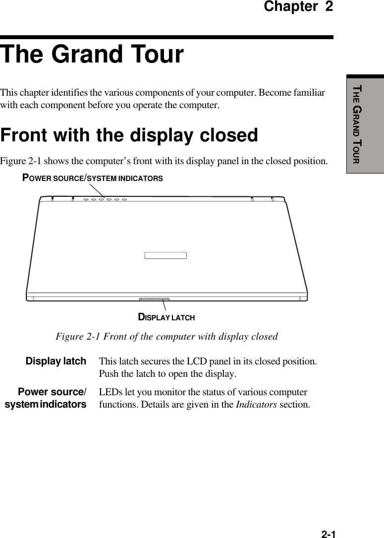   2-1THE GRAND TOURChapter 2The Grand TourThis chapter identifies the various components of your computer. Become familiarwith each component before you operate the computer.Front with the display closedFigure 2-1 shows the computer’s front with its display panel in the closed position.Figure 2-1 Front of the computer with display closedDisplay latch This latch secures the LCD panel in its closed position.Push the latch to open the display.Power source/ LEDs let you monitor the status of various computersystem indicators functions. Details are given in the Indicators section.DISPLAY LATCHPOWER SOURCE/SYSTEM INDICATORS
